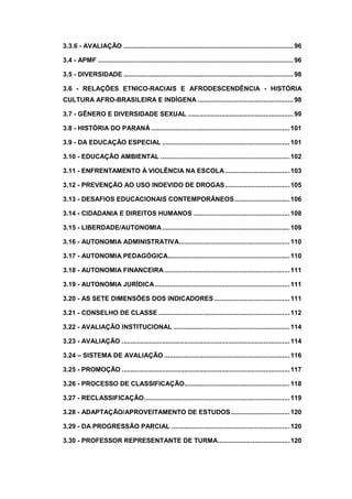 3.3.6 - AVALIAÇÃO ............................................................................................96
3.4 - APMF ..........................................................................................................96
3.5 - DIVERSIDADE ............................................................................................98
3.6 - RELAÇÕES ETNICO-RACIAIS E AFRODESCENDÊNCIA - HISTÓRIA
CULTURA AFRO-BRASILEIRA E INDÍGENA ....................................................98
3.7 - GÊNERO E DIVERSIDADE SEXUAL .........................................................99
3.8 - HISTÓRIA DO PARANÁ ...........................................................................101
3.9 - DA EDUCAÇÃO ESPECIAL .....................................................................101
3.10 - EDUCAÇÃO AMBIENTAL ......................................................................102
3.11 - ENFRENTAMENTO À VIOLÊNCIA NA ESCOLA...................................103
3.12 - PREVENÇÃO AO USO INDEVIDO DE DROGAS...................................105
3.13 - DESAFIOS EDUCACIONAIS CONTEMPORÂNEOS..............................106
3.14 - CIDADANIA E DIREITOS HUMANOS ....................................................108
3.15 - LIBERDADE/AUTONOMIA.....................................................................109
3.16 - AUTONOMIA ADMINISTRATIVA............................................................110
3.17 - AUTONOMIA PEDAGÓGICA..................................................................110
3.18 - AUTONOMIA FINANCEIRA....................................................................111
3.19 - AUTONOMIA JURÍDICA.........................................................................111
3.20 - AS SETE DIMENSÕES DOS INDICADORES.........................................111
3.21 - CONSELHO DE CLASSE .......................................................................112
3.22 - AVALIAÇÂO INSTITUCIONAL ...............................................................114
3.23 - AVALIAÇÃO ...........................................................................................114
3.24 – SISTEMA DE AVALIAÇÃO ....................................................................116
3.25 - PROMOÇÃO ...........................................................................................117
3.26 - PROCESSO DE CLASSIFICAÇÃO.........................................................118
3.27 - RECLASSIFICAÇÃO...............................................................................119
3.28 - ADAPTAÇÃO/APROVEITAMENTO DE ESTUDOS................................120
3.29 - DA PROGRESSÃO PARCIAL ................................................................120
3.30 - PROFESSOR REPRESENTANTE DE TURMA.......................................120
 
