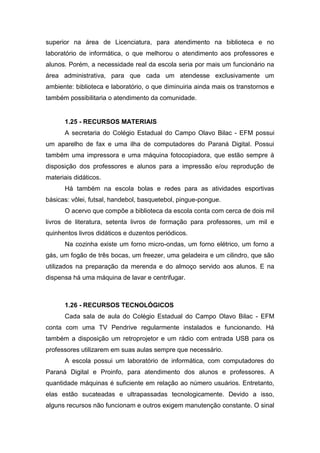 superior na área de Licenciatura, para atendimento na biblioteca e no
laboratório de informática, o que melhorou o atendimento aos professores e
alunos. Porém, a necessidade real da escola seria por mais um funcionário na
área administrativa, para que cada um atendesse exclusivamente um
ambiente: biblioteca e laboratório, o que diminuiria ainda mais os transtornos e
também possibilitaria o atendimento da comunidade.
1.25 - RECURSOS MATERIAIS
A secretaria do Colégio Estadual do Campo Olavo Bilac - EFM possui
um aparelho de fax e uma ilha de computadores do Paraná Digital. Possui
também uma impressora e uma máquina fotocopiadora, que estão sempre à
disposição dos professores e alunos para a impressão e/ou reprodução de
materiais didáticos.
Há também na escola bolas e redes para as atividades esportivas
básicas: vôlei, futsal, handebol, basquetebol, pingue-pongue.
O acervo que compõe a biblioteca da escola conta com cerca de dois mil
livros de literatura, setenta livros de formação para professores, um mil e
quinhentos livros didáticos e duzentos periódicos.
Na cozinha existe um forno micro-ondas, um forno elétrico, um forno a
gás, um fogão de três bocas, um freezer, uma geladeira e um cilindro, que são
utilizados na preparação da merenda e do almoço servido aos alunos. E na
dispensa há uma máquina de lavar e centrifugar.
1.26 - RECURSOS TECNOLÓGICOS
Cada sala de aula do Colégio Estadual do Campo Olavo Bilac - EFM
conta com uma TV Pendrive regularmente instalados e funcionando. Há
também a disposição um retroprojetor e um rádio com entrada USB para os
professores utilizarem em suas aulas sempre que necessário.
A escola possui um laboratório de informática, com computadores do
Paraná Digital e Proinfo, para atendimento dos alunos e professores. A
quantidade máquinas é suficiente em relação ao número usuários. Entretanto,
elas estão sucateadas e ultrapassadas tecnologicamente. Devido a isso,
alguns recursos não funcionam e outros exigem manutenção constante. O sinal
 