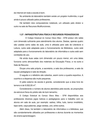 da internet em toda a escola é bom.
No ambiente do laboratório também existe um projetor multimídia, o qual
ainda é pouco utilizado pelos professores.
Há também dois computadores notebook, um utilizado pelo diretor e
outro na sala de Recursos Multifuncionais.
1.27 - INFRAESTRUTURA FÍSICA E RECURSOS PEDAGÓGICOS
O Colégio Estadual do Campo Olavo Bilac - EFM possui oito salas
com dimensão suficiente para atendimento dos alunos. Destas, apenas quatro
são usadas como salas de aula, uma é utilizada para sala de Literatura e
Leitura, outra está adaptada para o funcionamento da Biblioteca, outra está
adaptada para o funcionamento do laboratório de informática e outra está sem
condições de uso.
Há ainda duas salas com dimensão um pouco menor, em uma delas
funciona como almoxarifado dos materiais da Educação Física, e na outra a
Sala de Recurso.
Ocupa uma sala própria, a secretaria, a sala dos professores, a sala da
equipe pedagógica e sala da direção.
O saguão e o refeitório são cobertos, assim como a quadra esportiva. A
cozinha e a dispensa são muito pequenas.
O pátio externo da escola é grande, considerando que a área livre do
terreno é de 9.552,05 m2
.
Considerando o número de alunos atendidos pela escola, as proporções
da estrutura física do prédio são de bom tamanho.
O Colégio Estadual do Campo Olavo Bilac - EFM disponibiliza aos
professores diversos jogos lúdicos e pedagógicos para o trabalho com os
alunos em sala de aula, por exemplo: xadrez, trilha, ludo, banco imobiliário,
tapa certo, caça-palavras, pega varetas, uno, entre outros.
Além disso, há também o laboratório de informática e a biblioteca, que
são constantemente utilizados por professores e alunos durante os momentos
de ensino-aprendizagem.
 