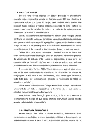 2 - MARCO CONCEITUAL
Por ser uma escola inserida no campo, busca-se o entendimento
cunhado pelos movimentos sociais no final do século XX, em referência à
identidade e cultura dos povos do campo, valorizando-os como sujeitos que
possuem laços culturais e valores relacionados à vida na terra. Trata-se do
campo como lugar de trabalho, de cultura, da produção de conhecimento na
sua relação de existência e sobrevivência.
Assim, essa compreensão de campo vai além de uma definição jurídica.
Configura um conceito político ao considerar as particularidades dos sujeitos e
não apenas a localização espacial e geográfica. A perspectiva da educação do
campo se articula a um projeto político e econômico de desenvolvimento local e
sustentável, a partir da perspectiva dos interesses dos povos que nela vivem.
Tendo como base essas premissas o estabelecimento de ensino tem
como filosofia trabalhar na formação plena do educando, partindo do princípio
da valorização da relação entre escola e comunidade, a qual deve ser
compreendida na dimensão histórica em que ela se realiza: uma realidade
escolar concreta, uma sociedade concreta, professores e alunos concretos.
De acordo com Calvino, 1993, “Quem somos nós, quem é cada um de
nós, senão uma combinatória de experiência, de informação, de leituras, de
imaginações? Cada vida é uma enciclopédia, uma amostragem de estilos,
onde tudo pode ser continuamente remexido é reordenado de todas as
maneiras possíveis.”
Assim sendo, a educação do Colégio Estadual do Campo Olavo Bilac é
fundamentada em fatores necessários à humanização e autonomia de
cidadãos comprometidos com o bem comum.
Acreditamos numa formação para a vida, onde o aluno constrói o
conhecimento na medida em que escola e família oportunizam valores de vida:
respeito, solidariedade, e honestidade.
2.1 - PROPOSTA PEDAGÓGICA
Muitas críticas são feitas à escola tradicional, considerada mera
transmissora de conteúdos prontos, acabados, estáticos e desconectados de
suas finalidades sociais. Porém, é importante lembrar que esta mesma escola
 