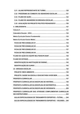 3.31 - ALUNO REPRESENTANTE DE TURMA ................................................120
3.32 - PROGRAMA DE COMBATE AO ABANDONO ESCOLAR.....................121
3.33 - PLANO DE AÇÃO...................................................................................122
3.34 - PLANO DE ABANDONO DA BRIGADA ESCOLAR...............................124
3.35 - AVALIAÇÃO DO PROJETO POLÍTICO PEDAGÓGICO ........................126
4 - BIBLIOGRAFIA ..............................................................................................127
Volume II.............................................................................................................131
Calendário Escolar - 2016..................................................................................132
Matriz Curricular Ensino Fundamental.............................................................133
Matriz Curricular Ensino Médio.........................................................................134
FICHA DE PRÉ-CONSELHO 01 .......................................................................135
FICHA DE PRÉ-CONSELHO 02 .......................................................................136
FICHA DE PRÉ-CONSELHO 03 .......................................................................137
FICHA DE PRÉ-CONSELHO 04 .......................................................................138
PLANO DE AÇÃO DA EQUIPE MULTIDISCIPLINAR ........................................139
PLANO DE ESTÁGIO..........................................................................................143
IDENTIFICAÇÃO DA INSTITUIÇÃO DE ENSINO.............................................143
IDENTIFICAÇÃO DO CURSO...........................................................................143
22 - BRIGADA ESCOLAR...................................................................................152
PROJETO: MEIO AMBIENTE ...........................................................................154
PROJETO: SAÚDE NA ESCOLA: EDUCAR PARA VIVER BEM.....................156
PROPOSTA CURRICULAR ................................................................................157
PROPOSTA CURRICULAR DA DISCIPLINA DE HISTÓRIA..............................158
PROPOSTA CURRICULAR DA DISCIPLINA DE MATEMÁTICA.......................192
PROPOSTA CURRICULAR DA DISCIPLINA DE GEOGRAFIA .........................229
PROPOSTA CURRICULAR DAS ATIVIDADE COMPLEMENTAR CURRICULAR
EM CONTRATURNO...........................................................................................243
AULAS ESPECIALIZADAS DE TREINAMENTO ESPORTIVO – FUTSAL ......244
AULAS ESPECIALIZADAS DE TREINAMENTO ESPORTIVO – VOLEIBOL ..249
 