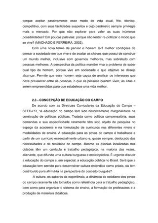 porque aceitar passivamente esse modo de vida atual, frio, técnico,
competitivo, com suas facilidades suspeitos e cujo parâmetro sempre privilegia
mais o mercado. Por que não explorar para valer as suas inúmeras
possibilidades? Em poucas palavras: porque não tentar re-politizar o modo que
se vive? (MACHADO E FERREIRA, 2002).
Com uma nova forma de pensar o homem terá melhor condições de
pensar a sociedade em que vive e de avaliar as chaves que possui de construir
um mundo melhor, inclusive com governos melhores, mas sobretudo com
pessoas melhores. A perspectiva da política mantém vivo o problema de saber
qual tipo de homem, porque vive em sociedade e que objetivo se deseja
alcançar. Permite que esse homem seja capaz de analisar os interesses que
deve prevalecer entre as pessoas, o que as pessoas querem viver, as lutas a
serem empreendidas para que estabelece uma vida melhor.
2.3 - CONCEPÇÃO DE EDUCAÇÃO DO CAMPO
De acordo com as Diretrizes Curriculares da Educação do Campo –
SEED-PR, “A educação do campo tem sido historicamente marginalizada na
construção de políticas públicas. Tratada como política compensatória, suas
demandas e sua especificidade raramente têm sido objeto de pesquisa no
espaço da academia e na formulação de currículos nos diferentes níveis e
modalidades de ensino. A educação para os povos do campo é trabalhada a
partir de um currículo essencialmente urbano e, quase sempre, deslocado das
necessidades e da realidade do campo. Mesmo as escolas localizadas nas
cidades têm um currículo e trabalho pedagógico, na maioria das vezes,
alienante, que difunde uma cultura burguesa e enciclopédica. É urgente discutir
a educação do campo e, em especial, a educação pública no Brasil. Será que a
educação tem servido para desenvolver cultura entendida como práxis, ou tem
contribuído para afirmá-la na perspectiva do conceito burguês?
A cultura, os saberes da experiência, a dinâmica do cotidiano dos povos
do campo raramente são tomados como referência para o trabalho pedagógico,
bem como para organizar o sistema de ensino, a formação de professores e a
produção de materiais didáticos.
 