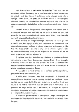 Este é sem dúvida, o eixo central das Diretrizes Curriculares para as
escolas do Campo. Cultura aqui é entendida como toda produção humana que
se constrói a partir das relações do ser humano com a natureza, com o outro e
consigo, sendo assim, ela pode ser resumida apenas a manifestações
artísticas, devendo ser compreendida como os modos de vida, que são os
costumes, as relações de trabalhos familiares, religiosos, de diversão , festas,
etc.
Valorizar a cultura dos povos do campo significa criar vínculos com a
comunidade, gerando um sentimento de pertença de onde se vive. Isto
possibilita a criação de uma identidade cultural que promova a compreensão
do mundo e a possibilidade de transformação.
Nesse contexto, a Educação do campo é destinada aos alunos que têm
o campo como seu espaço de vida, mas deve levar em consideração que
esses alunos precisam conhecer e estarem preparados também para a vida
fora dele. Nesse sentido, o conceito de campo busca ampliar e superar a visão
do campo como local de atraso, no qual as pessoas não precisam estudar ou
basta uma educação precária e aligeirada.
O campo é entendido como lugar de vida onde as pessoas produzem
conhecimento na sua relação de existência e sobrevivência. Há uma produção
cultural no campo que deve se fazer presente na escola. O conhecimento
desse povo precisa ser estudado e valorizado, este é o ponto de partida para a
prática pedagógica na escola de Campo.
A população do campo é formada por pequenos e grandes agricultores,
pecuaristas, bóias-frias, sem-terras, etc.
A educação do campo não pode estar desvinculada de um projeto de
desenvolvimento do campo que se pretende construir. Ao considerar estes
sujeitos, que ao longo da história foram explorados e expulsos do campo,
devido a um modelo produtivista, que tem como eixo a monocultura e a
produção em larga escala para a exportação; a utilização de insumos
industriais, agrotóxicos, sementes transgênicas, desmatamento irresponsável,
a pesca predatória, queimadas, etc.
É necessário que se assuma na Educação do Campo a construção de
um modelo de desenvolvimento que tenha como elemento fundamental o ser
humano.
 