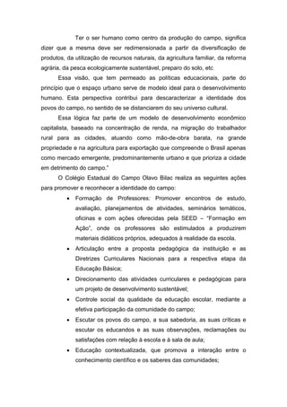 Ter o ser humano como centro da produção do campo, significa
dizer que a mesma deve ser redimensionada a partir da diversificação de
produtos, da utilização de recursos naturais, da agricultura familiar, da reforma
agrária, da pesca ecologicamente sustentável, preparo do solo, etc
Essa visão, que tem permeado as políticas educacionais, parte do
princípio que o espaço urbano serve de modelo ideal para o desenvolvimento
humano. Esta perspectiva contribui para descaracterizar a identidade dos
povos do campo, no sentido de se distanciarem do seu universo cultural.
Essa lógica faz parte de um modelo de desenvolvimento econômico
capitalista, baseado na concentração de renda, na migração do trabalhador
rural para as cidades, atuando como mão-de-obra barata, na grande
propriedade e na agricultura para exportação que compreende o Brasil apenas
como mercado emergente, predominantemente urbano e que prioriza a cidade
em detrimento do campo.”
O Colégio Estadual do Campo Olavo Bilac realiza as seguintes ações
para promover e reconhecer a identidade do campo:
 Formação de Professores: Promover encontros de estudo,
avaliação, planejamentos de atividades, seminários temáticos,
oficinas e com ações oferecidas pela SEED – “Formação em
Ação”, onde os professores são estimulados a produzirem
materiais didáticos próprios, adequados à realidade da escola.
 Articulação entre a proposta pedagógica da instituição e as
Diretrizes Curriculares Nacionais para a respectiva etapa da
Educação Básica;
 Direcionamento das atividades curriculares e pedagógicas para
um projeto de desenvolvimento sustentável;
 Controle social da qualidade da educação escolar, mediante a
efetiva participação da comunidade do campo;
 Escutar os povos do campo, a sua sabedoria, as suas críticas e
escutar os educandos e as suas observações, reclamações ou
satisfações com relação à escola e à sala de aula;
 Educação contextualizada, que promova a interação entre o
conhecimento científico e os saberes das comunidades;
 