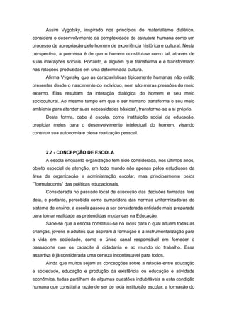 Assim Vygotsky, inspirado nos princípios do materialismo dialético,
considera o desenvolvimento da complexidade de estrutura humana como um
processo de apropriação pelo homem de experiência histórica e cultural. Nesta
perspectiva, a premissa é de que o homem constitui-se como tal, através de
suas interações sociais. Portanto, é alguém que transforma e é transformado
nas relações produzidas em uma determinada cultura.
Afirma Vygotsky que as características tipicamente humanas não estão
presentes desde o nascimento do indivíduo, nem são meras pressões do meio
externo. Elas resultam da interação dialógica do homem e seu meio
sociocultural. Ao mesmo tempo em que o ser humano transforma o seu meio
ambiente para atender suas necessidades básicas', transforma-se a si próprio.
Desta forma, cabe à escola, como instituição social da educação,
propiciar meios para o desenvolvimento intelectual do homem, visando
construir sua autonomia e plena realização pessoal.
2.7 - CONCEPÇÃO DE ESCOLA
A escola enquanto organização tem sido considerada, nos últimos anos,
objeto especial de atenção, em todo mundo não apenas pelos estudiosos da
área de organização e administração escolar, mas principalmente pelos
'"formuladores" das políticas educacionais.
Considerada no passado local de execução das decisões tomadas fora
dela, e portanto, percebida como cumpridora das normas uniformizadoras do
sistema de ensino, a escola passou a ser considerada entidade mais preparada
para tornar realidade as pretendidas mudanças na Educação.
Sabe-se que a escola constituiu-se no locus para o qual afluem todas as
crianças, jovens e adultos que aspiram à formação e à instrumentalização para
a vida em sociedade, como o único canal responsável em fornecer o
passaporte que os capacite à cidadania e ao mundo do trabalho. Essa
assertiva é já considerada uma certeza incontestável para todos.
Ainda que muitos sejam as concepções sobre a relação entre educação
e sociedade, educação e produção da existência ou educação e atividade
econômica, todas partilham de algumas questões indubitáveis a esta condição
humana que constitui a razão de ser de toda instituição escolar: a formação do
 