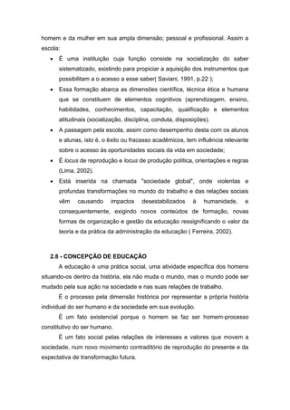 homem e da mulher em sua ampla dimensão; pessoal e profissional. Assim a
escola:
 É uma instituição cuja função consiste na socialização do saber
sistematizado, existindo para propiciar a aquisição dos instrumentos que
possibilitam a o acesso a esse saber( Saviani, 1991, p.22 );
 Essa formação abarca as dimensões científica, técnica ética e humana
que se constituem de elementos cognitivos (aprendizagem, ensino,
habilidades, conhecimentos, capacitação, qualificação e elementos
atitudinais (socialização, disciplina, conduta, disposições).
 A passagem pela escola, assim como desempenho desta com os alunos
e alunas, isto é, o êxito ou fracasso acadêmicos, tem influência relevante
sobre o acesso às oportunidades sociais da vida em sociedade;
 É locus de reprodução e locus de produção política, orientações e regras
(Lima, 2002).
 Está inserida na chamada "sociedade global", onde violentas e
profundas transformações no mundo do trabalho e das relações sociais
vêm causando impactos desestabilizados à humanidade, e
consequentemente, exigindo novos conteúdos de formação, novas
formas de organização e gestão da educação ressignificando o valor da
teoria e da prática da administração da educação ( Ferreira, 2002).
2.8 - CONCEPÇÃO DE EDUCAÇÃO
A educação é uma prática social, uma atividade específica dos homens
situando-os dentro da história, ela não muda o mundo, mas o mundo pode ser
mudado pela sua ação na sociedade e nas suas relações de trabalho.
É o processo pela dimensão histórica por representar a própria história
individual do ser humano e da sociedade em sua evolução.
É um fato existencial porque o homem se faz ser homem-processo
constitutivo do ser humano.
É um fato social pelas relações de interesses e valores que movem a
sociedade, num novo movimento contraditório de reprodução do presente e da
expectativa de transformação futura.
 