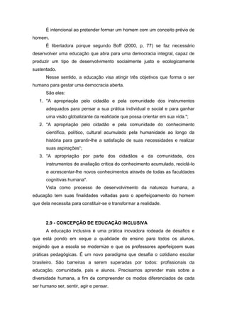 É intencional ao pretender formar um homem com um conceito prévio de
homem.
É libertadora porque segundo Boff (2000, p, 77) se faz necessário
desenvolver uma educação que abra para uma democracia integral, capaz de
produzir um tipo de desenvolvimento socialmente justo e ecologicamente
sustentado.
Nesse sentido, a educação visa atingir três objetivos que forma o ser
humano para gestar uma democracia aberta.
São eles:
1. "A apropriação pelo cidadão e pela comunidade dos instrumentos
adequados para pensar a sua prática individual e social e para ganhar
uma visão globalizante da realidade que possa orientar em sua vida.";
2. "A apropriação pelo cidadão e pela comunidade do conhecimento
científico, político, cultural acumulado pela humanidade ao longo da
história para garantir-lhe a satisfação de suas necessidades e realizar
suas aspirações";
3. "A apropriação por parte dos cidadãos e da comunidade, dos
instrumentos de avaliação crítica do conhecimento acumulado, reciclá-lo
e acrescentar-lhe novos conhecimentos através de todas as faculdades
cognitivas humana".
Vista como processo de desenvolvimento da natureza humana, a
educação tem suas finalidades voltadas para o aperfeiçoamento do homem
que dela necessita para constituir-se e transformar a realidade.
2.9 - CONCEPÇÃO DE EDUCAÇÃO INCLUSIVA
A educação inclusiva é uma prática inovadora rodeada de desafios e
que está pondo em xeque a qualidade do ensino para todos os alunos,
exigindo que a escola se modernize e que os professores aperfeiçoem suas
práticas pedagógicas. É um novo paradigma que desafia o cotidiano escolar
brasileiro. São barreiras a serem superadas por todos: profissionais da
educação, comunidade, pais e alunos. Precisamos aprender mais sobre a
diversidade humana, a fim de compreender os modos diferenciados de cada
ser humano ser, sentir, agir e pensar.
 