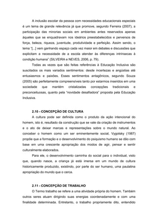 A inclusão escolar da pessoa com necessidades educacionais especiais
é um tema de grande relevância já que promove, segundo Ferreira (2007), a
participação das minorias sociais em ambientes antes reservados apenas
àqueles que se enquadravam nos ideários preestabelecidos e perversos de
força, beleza, riqueza, juventude, produtividade e perfeição. Assim sendo, o
tema “[...] vem ganhando espaço cada vez maior em debates e discussões que
explicitam a necessidade de a escola atender às diferenças intrínsecas à
condição humana” (SILVEIRA e NEVES, 2006, p. 79).
Todas as vezes que são feitas referências à Educação Inclusiva são
suscitados os mais variados sentimentos: desde incertezas e angústias até
entusiasmos e paixões. Esses sentimentos antagônicos, segundo Souza
(2005) são perfeitamente compreensíveis tanto por estarmos inseridos em uma
sociedade que mantém cristalizadas concepções tradicionais e
preconceituosas, quanto pela “novidade desafiadora” proposta pela Educação
Inclusiva.
2.10 - CONCEPÇÃO DE CULTURA
A cultura pode ser definida como o produto da ação intencional do
homem, isto é, resultado da construção que se vale da criação de instrumentos
e o ato de deixar marcas e representações sobre o mundo natural. Ao
conceber o homem como um ser eminentemente social, Vygotsky (1987)
propõe que a formação e o desenvolvimento do psiquismo humano se dão com
base em uma crescente apropriação dos modos de agir, pensar e sentir
culturalmente elaborados.
Para ele, o desenvolvimento caminha do social para o individual, visto
que, quando nasce, a criança já está imersa em um mundo de cultura
historicamente produzido, existindo, por parte do ser humano, uma paulatina
apropriação do mundo que o cerca.
2.11 - CONCEPÇÃO DE TRABALHO
O Termo trabalho se refere a uma atividade própria do homem. Também
outros seres atuam dirigindo suas energias coordenadamente e com uma
finalidade determinada. Entretanto, o trabalho propriamente dito, entendido
 