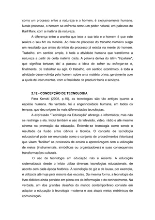 como um processo entre a natureza e o homem, é exclusivamente humano.
Neste processo, o homem se enfrenta como um poder natural, em palavras de
Karl Marx, com a matéria da natureza.
A diferença entre a aranha que tece a sua teia e o homem é que este
realiza o seu fim na matéria. Ao final do processo do trabalho humano surge
um resultado que antes do início do processo já existia na mente do homem.
Trabalho, em sentido amplo, é toda a atividade humana que transforma a
natureza a partir de certa matéria dada. A palavra deriva do latim "tripaliare",
que significa torturar; daí a passou a ideia de sofrer ou esforçar-se e,
finalmente, de trabalhar ou agir. O trabalho, em sentido econômico, é toda a
atividade desenvolvida pelo homem sobre uma matéria prima, geralmente com
a ajuda de instrumentos, com a finalidade de produzir bens e serviços.
2.12 - CONCEPÇÃO DE TECNOLOGIA
Para Kenski (2008, p.15), as tecnologias são tão antigas quanto a
espécie humana. Na verdade, foi a engenhosidade humana, em todos os
tempos, que deu origem às mais diferenciadas tecnologias.
A expressão "Tecnologia na Educação" abrange a informática, mas não
se restringe a ela. Inclui também o uso da televisão, vídeo, rádio e até mesmo
cinema na promoção da educação. Entende-se tecnologia como sendo o
resultado da fusão entre ciência e técnica. O conceito de tecnologia
educacional pode ser enunciado como o conjunto de procedimentos (técnicas)
que visam "facilitar" os processos de ensino e aprendizagem com a utilização
de meios (instrumentais, simbólicos ou organizadores) e suas consequentes
transformações culturais.
O uso de tecnologia em educação não é recente. A educação
sistematizada desde o início utiliza diversas tecnologias educacionais, de
acordo com cada época histórica. A tecnologia do giz e da lousa, por exemplo,
é utilizada até hoje pela maioria das escolas. Da mesma forma, a tecnologia do
livro didático ainda persiste em plena era da informação e do conhecimento. Na
verdade, um dos grandes desafios do mundo contemporâneo consiste em
adaptar a educação à tecnologia moderna e aos atuais meios eletrônicos de
comunicação.
 