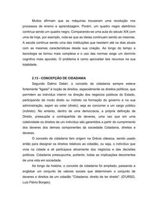 Muitos afirmam que as máquinas trouxeram uma revolução nos
processos de ensino e aprendizagem. Porém, um quadro negro eletrônico
continua sendo um quadro negro. Comparando-se uma aula do século XIX com
uma de hoje, por exemplo, nota-se que as ideias continuam sendo as mesmas.
A escola continua sendo uma das instituições que resistem até os dias atuais
com as mesmas características desde sua criação. Ao longo do tempo a
tecnologia se tornou mais complexa e o uso das normas exige um domínio
cognitivo mais apurado. O problema é como aproveitar tais recursos na sua
totalidade.
2.13 - CONCEPÇÃO DE CIDADANIA
Segundo Dalmo Dalari, o conceito de cidadania sempre esteve
fortemente "ligado" à noção de direitos, especialmente os direitos políticos, que
permitem ao indivíduo intervir na direção dos negócios públicos do Estado,
participando de modo direto ou indireto na formação do governo e na sua
administração, sejam ao votar (direto), seja ao concorrer a um cargo público
(indireto). No entanto, dentro de uma democracia, a própria definição de
Direito, pressupõe a contrapartida de deveres, uma vez que em uma
coletividade os direitos de um indivíduo são garantidos a partir do cumprimento
dos deveres dos demais componentes da sociedade Cidadania, direitos e
deveres.
O conceito de cidadania tem origem na Grécia clássica, sendo usado
então para designar os direitos relativos ao cidadão, ou seja, o indivíduo que
vivia na cidade e ali participava ativamente dos negócios e das decisões
políticas. Cidadania pressupunha, portanto, todas as implicações decorrentes
de uma vida em sociedade.
Ao longo da história, o conceito de cidadania foi ampliado, passando a
englobar um conjunto de valores sociais que determinam o conjunto de
deveres e direitos de um cidadão "Cidadania: direito de ter direito". (D'URSO,
Luiz Flávio Borges).
 