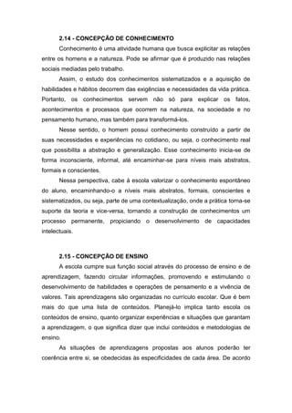2.14 - CONCEPÇÃO DE CONHECIMENTO
Conhecimento é uma atividade humana que busca explicitar as relações
entre os homens e a natureza. Pode se afirmar que é produzido nas relações
sociais mediadas pelo trabalho.
Assim, o estudo dos conhecimentos sistematizados e a aquisição de
habilidades e hábitos decorrem das exigências e necessidades da vida prática.
Portanto, os conhecimentos servem não só para explicar os fatos,
acontecimentos e processos que ocorrem na natureza, na sociedade e no
pensamento humano, mas também para transformá-los.
Nesse sentido, o homem possui conhecimento construído a partir de
suas necessidades e experiências no cotidiano, ou seja, o conhecimento real
que possibilita a abstração e generalização. Esse conhecimento inicia-se de
forma inconsciente, informal, até encaminhar-se para níveis mais abstratos,
formais e conscientes.
Nessa perspectiva, cabe à escola valorizar o conhecimento espontâneo
do aluno, encaminhando-o a níveis mais abstratos, formais, conscientes e
sistematizados, ou seja, parte de uma contextualização, onde a prática torna-se
suporte da teoria e vice-versa, tornando a construção de conhecimentos um
processo permanente, propiciando o desenvolvimento de capacidades
intelectuais.
2.15 - CONCEPÇÃO DE ENSINO
A escola cumpre sua função social através do processo de ensino e de
aprendizagem, fazendo circular informações, promovendo e estimulando o
desenvolvimento de habilidades e operações de pensamento e a vivência de
valores. Tais aprendizagens são organizadas no currículo escolar. Que é bem
mais do que uma lista de conteúdos. Planejá-lo implica tanto escola os
conteúdos de ensino, quanto organizar experiências e situações que garantam
a aprendizagem, o que significa dizer que inclui conteúdos e metodologias de
ensino.
As situações de aprendizagens propostas aos alunos poderão ter
coerência entre si, se obedecidas às especificidades de cada área. De acordo
 