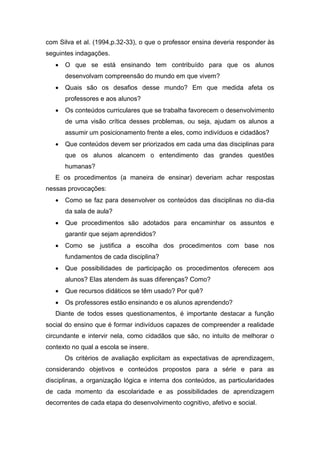 com Silva et al. (1994,p.32-33), o que o professor ensina deveria responder às
seguintes indagações.
 O que se está ensinando tem contribuído para que os alunos
desenvolvam compreensão do mundo em que vivem?
 Quais são os desafios desse mundo? Em que medida afeta os
professores e aos alunos?
 Os conteúdos curriculares que se trabalha favorecem o desenvolvimento
de uma visão crítica desses problemas, ou seja, ajudam os alunos a
assumir um posicionamento frente a eles, como indivíduos e cidadãos?
 Que conteúdos devem ser priorizados em cada uma das disciplinas para
que os alunos alcancem o entendimento das grandes questões
humanas?
E os procedimentos (a maneira de ensinar) deveriam achar respostas
nessas provocações:
 Como se faz para desenvolver os conteúdos das disciplinas no dia-dia
da sala de aula?
 Que procedimentos são adotados para encaminhar os assuntos e
garantir que sejam aprendidos?
 Como se justifica a escolha dos procedimentos com base nos
fundamentos de cada disciplina?
 Que possibilidades de participação os procedimentos oferecem aos
alunos? Elas atendem às suas diferenças? Como?
 Que recursos didáticos se têm usado? Por quê?
 Os professores estão ensinando e os alunos aprendendo?
Diante de todos esses questionamentos, é importante destacar a função
social do ensino que é formar indivíduos capazes de compreender a realidade
circundante e intervir nela, como cidadãos que são, no intuito de melhorar o
contexto no qual a escola se insere.
Os critérios de avaliação explicitam as expectativas de aprendizagem,
considerando objetivos e conteúdos propostos para a série e para as
disciplinas, a organização lógica e interna dos conteúdos, as particularidades
de cada momento da escolaridade e as possibilidades de aprendizagem
decorrentes de cada etapa do desenvolvimento cognitivo, afetivo e social.
 