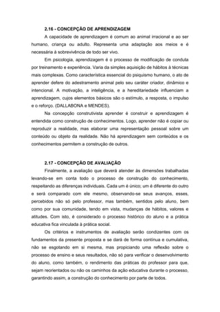 2.16 - CONCEPÇÃO DE APRENDIZAGEM
A capacidade de aprendizagem é comum ao animal irracional e ao ser
humano, criança ou adulto. Representa uma adaptação aos meios e é
necessária à sobrevivência de todo ser vivo.
Em psicologia, aprendizagem é o processo de modificação de conduta
por treinamento e experiência. Varia da simples aquisição de hábitos à técnicas
mais complexas. Como característica essencial do psiquismo humano, o ato de
aprender defere do adestramento animal pelo seu caráter criador, dinâmico e
intencional. A motivação, a inteligência, e a hereditariedade influenciam a
aprendizagem, cujos elementos básicos são o estímulo, a resposta, o impulso
e o reforço. (DALLABONA e MENDES).
Na concepção construtivista aprender é construir e aprendizagem é
entendida como construção de conhecimentos. Logo, aprender não é copiar ou
reproduzir a realidade, mas elaborar uma representação pessoal sobre um
conteúdo ou objeto da realidade. Não há aprendizagem sem conteúdos e os
conhecimentos permitem a construção de outros.
2.17 - CONCEPÇÃO DE AVALIAÇÃO
Finalmente, a avaliação que deverá atender às dimensões trabalhadas
levando-se em conta todo o processo de construção do conhecimento,
respeitando as diferenças individuais. Cada um é único; um é diferente do outro
e será comparado com ele mesmo, observando-se seus avanços, esses,
percebidos não só pelo professor, mas também, sentidos pelo aluno, bem
como por sua comunidade, tendo em vista, mudanças de hábitos, valores e
atitudes. Com isto, é considerado o processo histórico do aluno e a prática
educativa fica vinculada à prática social.
Os critérios e instrumentos de avaliação serão condizentes com os
fundamentos da presente proposta e se dará de forma contínua e cumulativa,
não se esgotando em si mesma, mas propiciando uma reflexão sobre o
processo de ensino e seus resultados, não só para verificar o desenvolvimento
do aluno, como também, o rendimento das práticas do professor para que,
sejam reorientados ou não os caminhos da ação educativa durante o processo,
garantindo assim, a construção do conhecimento por parte de todos.
 