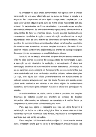 O professor vai estar então, comprometido não apenas com a simples
transmissão de um saber elaborado que os alunos se limitam a estudar e a
esquecer. Seu compromisso vai estar ligado a um processo complexo por onde
esse saber vai ser adquirido pelo aluno de forma crítica, relacionado com seu
universo de experiências, de forma desafiadora, procurando novas soluções
para velhos problemas, de forma questionadora procurando formas criativas e
competentes de fazer as mesmas coisas, mesmo àquelas tradicionalmente
consideradas bem feitas. A opção por uma educação transformadora vai exigir
do professor, antes de tudo, domínio do conteúdo da disciplina ministrada, mas
também, do conhecimento de propostas alternativas para trabalhar o conteúdo
de maneira a ser apreendido, em suas relações complexas, da melhor forma
possível. Precisa também ter a capacidade para orientar as ações pedagógicas
de acordo com as necessidades e possibilidades dos alunos.
Ao aluno vai ser exigido muito mais do que o simples estudo da matéria,
onde lhe cabe apenas o exercício de sua capacidade de memorização e, após
a execução do ato ritualístico da avaliação, o esquecimento. O aluno terá
participação dinâmica na ação educativa escolar, executando um esforço, no
ato de aprender, onde colocará em funcionamento os seus sentimentos, sua
capacidade intelectual, suas habilidades, sentidos, paixões, ideias e ideologias.
Ou seja, tudo aquilo que coloca permanentemente em funcionamento ao
elaborar os juízos provisórios em sua vida diária. No caso em questão esses
juízos serão realizados em relação a um aluno objeto de conhecimento
específico, apresentado pelo professor, mas que o aluno teve participação na
seleção.
A avaliação efetiva vai, então, se dar durante o processo, nas relações
dinâmicas do trabalho escolar que orientam as tomadas de decisões
frequentes, relacionadas ao tratamento de conteúdo e à melhor forma de
compreensão e produção de conhecimento pelo aluno.
Para que isso ocorra é necessário que haja um clima favorável à
participação de todos na prática pedagógica. Que os alunos não se sintam
reprimidos e possam manifestar suas dúvidas, inquietação e incompreensões
quanto ao que está sendo aprendido.
É nas relações cotidianas entre aluno e objeto do conhecimento, aluno e
aluno, professor e aluno que vai se dar a aprendizagem. Dessa interação vão
 