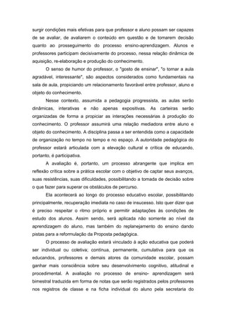 surgir condições mais efetivas para que professor e aluno possam ser capazes
de se avaliar, de avaliarem o conteúdo em questão e de tomarem decisão
quanto ao prosseguimento do processo ensino-aprendizagem. Alunos e
professores participam decisivamente do processo, nessa relação dinâmica de
aquisição, re-elaboração e produção do conhecimento.
O senso de humor do professor, o "gosto de ensinar", "o tornar a aula
agradável, interessante", são aspectos considerados como fundamentais na
sala de aula, propiciando um relacionamento favorável entre professor, aluno e
objeto do conhecimento.
Nesse contexto, assumida a pedagogia progressista, as aulas serão
dinâmicas, interativas e não apenas expositivas. As carteiras serão
organizadas de forma a propiciar as interações necessárias à produção do
conhecimento. O professor assumirá uma relação mediadora entre aluno e
objeto do conhecimento. A disciplina passa a ser entendida como a capacidade
de organização no tempo no tempo e no espaço. A autoridade pedagógica do
professor estará articulada com a elevação cultural e crítica de educando,
portanto, é participativa.
A avaliação é, portanto, um processo abrangente que implica em
reflexão crítica sobre a prática escolar com o objetivo de captar seus avanços,
suas resistências, suas dificuldades, possibilitando a tomada de decisão sobre
o que fazer para superar os obstáculos de percurso.
Ela acontecerá ao longo do processo educativo escolar, possibilitando
principalmente, recuperação imediata no caso de insucesso. Isto quer dizer que
é preciso respeitar o ritmo próprio e permitir adaptações às condições de
estudo dos alunos. Assim sendo, será aplicada não somente ao nível da
aprendizagem do aluno, mas também do replanejamento do ensino dando
pistas para a reformulação da Proposta pedagógica.
O processo de avaliação estará vinculado à ação educativa que poderá
ser individual ou coletiva; contínua, permanente, cumulativa para que os
educandos, professores e demais atores da comunidade escolar, possam
ganhar mais consciência sobre seu desenvolvimento cognitivo, atitudinal e
procedimental. A avaliação no processo de ensino- aprendizagem será
bimestral traduzida em forma de notas que serão registrados pelos professores
nos registros de classe e na ficha individual do aluno pela secretaria do
 