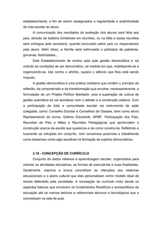 estabelecimento, a fim de serem assegurados a regularidade e autenticidade
da vida escolar do aluno.
A comunicação dos resultados da avaliação dos alunos será feita aos
pais, através de boletins bimestrais em reuniões, ou na falta a essas reuniões
será entregue pela secretaria, quando procurado pelos pais ou responsáveis
pelo aluno. Além disso, a família será estimulada a participar de palestras,
gincanas, festividades...
Este Estabelecimento de ensino opta pela gestão democrática e vai
criando as condições de ser democrático, na medida em que, mobilizando-se e
organizando-se, luta contra o arbítrio, supera o silêncio que lhes está sendo
imposto.
A gestão democrática é uma prática cotidiana que contém o principio da
reflexão, da compreensão e da transformação que envolve, necessariamente, a
formulação de um Projeto Político libertador, pois a superação da cultura de
gestão autoritária só vai acontecer com o debate e a construção coletiva. Com
a participação de toda a comunidade escolar via instrumento de ação
colegiada, como: Conselho Escolar e Conselhos de Classes, bem como aluno
Representante de turma, Grêmio Estudantil, APMF. Participação dos Pais,
Reuniões de Pais e Mães e Reuniões Pedagógicas que aprofundem a
construção acerca da escola que queremos e de como construí-la. Refletindo e
buscando as soluções em conjunto, com consensos possíveis e trabalhando
como dissensos como algo saudável na formação de sujeitos democráticos.
2.18 - CONCEPÇÃO DE CURRÍCULO
Conjunto de dados relativos à aprendizagem escolar, organizados para
orientar as atividades educativas, as formas de executá-las e suas finalidades.
Geralmente, exprime e busca concretizar as intenções dos sistemas
educacionais e o plano cultural que eles personalizam como modelo ideal de
escola defendido pela sociedade. A concepção de currículo inclui desde os
aspectos básicos que envolvem os fundamentos filosóficos e sociopolíticos da
educação até os marcos teóricos e referenciais técnicos e tecnológicos que a
concretizam na sala de aula.
 