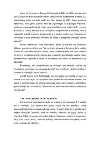 A Lei de Diretrizes e Bases da Educação (LDB), de 1996, orienta para
um currículo de base nacional comum para o ensino fundamental e médio. As
disposições sobre currículo estão em três artigos da LDB. Numa primeira
referência, mais geral, quando trata da Organização da Educação Nacional,
define-se a competência da União para "estabelecer em colaboração com os
Estados, o Distrito Federal e os Municípios, competências e diretrizes para a
educação infantil, o ensino fundamental e o ensino médio, que nortearão os
currículos e seus conteúdos mínimos, de modo a assegurar formação básica
comum".
Outras referências, mais específicas, estão no capítulo da Educação
Básica, quando se define que "os currículos do ensino fundamental e médio
devem ter uma base nacional comum, a ser complementada, em cada sistema
de ensino e estabelecimento escolar, por uma parte diversificada, exigida pelas
características regionais e locais da sociedade, da cultura, da economia e da
clientela".
Finalmente, são estabelecidas as diretrizes que deverão orientar os
"conteúdos curriculares da educação básica", que envolvem: valores, direitos e
deveres e orientação para o trabalho.
A LDB sugere uma flexibilização dos currículos, na medida em que se
admite a incorporação de disciplinas que podem ser escolhidas levando em
conta o contexto local. No ensino nas zonas rurais, por exemplo, é admitida a
possibilidade de um currículo "apropriado às reais necessidades e interesses
dos alunos".
2.19 - CONCEPÇÃO DE LETRAMENTO
Letramento é o resultado da ação de ensinar a ler e escrever. É o estado
ou a condição que adquire um grupo social ou um indivíduo como
consequência de ter-se apropriado da escrita. É usar a leitura e a escrita para
seguir instruções (receitas, bula de remédio, manuais de jogo), apoiar à
memória (lista), comunicar-se (recado, bilhete, telegrama), divertir e emocionar-
se (conto, fábula, lenda), informar (notícia), orientar-se no mundo (Atlas) e nas
ruas (os sinais de trânsito)...
 