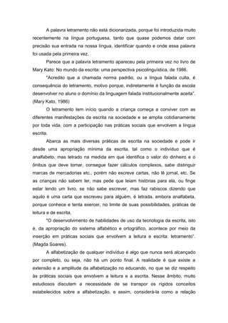 A palavra letramento não está dicionarizada, porque foi introduzida muito
recentemente na língua portuguesa, tanto que quase podemos datar com
precisão sua entrada na nossa língua, identificar quando e onde essa palavra
foi usada pela primeira vez.
Parece que a palavra letramento apareceu pela primeira vez no livro de
Mary Kato: No mundo da escrita: uma perspectiva psicolinguística, de 1986.
"Acredito que a chamada norma padrão, ou a língua falada culta, é
consequência do letramento, motivo porque, indiretamente é função da escola
desenvolver no aluno o domínio da linguagem falada institucionalmente aceita”.
(Mary Kato, 1986)
O letramento tem início quando a criança começa a conviver com as
diferentes manifestações da escrita na sociedade e se amplia cotidianamente
por toda vida, com a participação nas práticas sociais que envolvem a língua
escrita.
Abarca as mais diversas práticas de escrita na sociedade e pode ir
desde uma apropriação mínima da escrita, tal como o indivíduo que é
analfabeto, mas letrado na medida em que identifica o valor do dinheiro e o
ônibus que deve tomar, consegue fazer cálculos complexos, sabe distinguir
marcas de mercadorias etc., porém não escreve cartas, não lê jornal, etc. Se
as crianças não sabem ler, mas pede que leiam histórias para ela, ou finge
estar lendo um livro, se não sabe escrever, mas faz rabiscos dizendo que
aquilo é uma carta que escreveu para alguém, é letrada, embora analfabeta,
porque conhece e tenta exercer, no limite de suas possibilidades, práticas de
leitura e de escrita.
"O desenvolvimento de habilidades de uso da tecnologia da escrita, isto
é, da apropriação do sistema alfabético e ortográfico, acontece por meio da
inserção em práticas sociais que envolvem a leitura e escrita: letramento”.
(Magda Soares).
A alfabetização de qualquer indivíduo é algo que nunca será alcançado
por completo, ou seja, não há um ponto final. A realidade é que existe a
extensão e a amplitude da alfabetização no educando, no que se diz respeito
às práticas sociais que envolvem a leitura e a escrita. Nesse âmbito, muito
estudiosos discutem a necessidade de se transpor os rígidos conceitos
estabelecidos sobre a alfabetização, e assim, considerá-la como a relação
 
