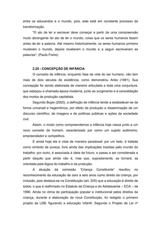 entre os educandos e o mundo, pois, este está em constante processo de
transformação.
"O ato de ler e escrever deve começar a partir de uma compreensão
muito abrangente do ato de ler o mundo, coisa que os seres humanos fazem
antes de ler a palavra. Até mesmo historicamente, os seres humanos primeiro
mudaram o mundo, depois revelaram o mundo e a seguir escreveram as
palavras". (Paulo Freire)
2.20 - CONCEPÇÃO DE INFÂNCIA
O conceito de infância, enquanto fase da vida do ser humano, não tem
mais de dois séculos de existência, como demonstrou Ariès (1981). Sua
concepção foi sendo elaborada de maneira articulada a toda uma conjuntura,
que esboçou a chamada época moderna, junto ao surgimento e à consolidação
dos modos de produção capitalista.
Segundo Bujes (2002), a definição de infância tende a estabelecer-se de
forma universal e hegemônica, por efeito da produção e disseminação de um
discurso científico, de imagens e de políticas públicas e ações da sociedade
civil.
Assim, o modo como compreendemos a infância hoje nasce junto a um
novo conceito de homem, caracterizado por como um sujeito autônomo,
empreendedor e competitivo.
E ainda hoje ela é vista de maneira paradoxal: por um lado, é tratada
como símbolo de pureza, livre ainda das implicações trazidas pelo mundo do
trabalho; por outro, é associada à ideia de futuro, e passa a ser considerada a
partir daquilo que ainda não é, mas que, supostamente, se tornará, se
orientada pela lógica do trabalho e da produção.
A atuação da comissão “Criança Constituinte” resultou no
reconhecimento da educação de zero a seis anos como direito da criança, por
inclusão, pois destaca-se na Constituição (art. 205) que a educação é direito de
todos, o que é reafirmado no Estatuto da Criança e do Adolescente – ECA – de
1990. Ainda no clima da participação popular e institucional pelos direitos da
criança, durante a elaboração da nova Constituição, foi redigido o primeiro
projeto da LDB, figurando a educação infantil. Segundo o Projeto de Lei nº
 