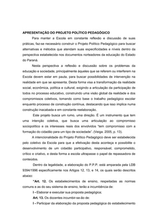 APRESENTAÇÃO DO PROJETO POLÍTICO PEDAGÓGICO
Para manter a Escola em constante reflexão e discussão de suas
práticas, faz-se necessário construir o Projeto Político Pedagógico para buscar
alternativas e métodos que atendam suas especificidades e níveis dentro da
perspectiva estabelecida nos documentos norteadores da educação do Estado
do Paraná.
Nesta perspectiva a reflexão e discussão sobre os problemas da
educação e sociedade, principalmente àqueles que se referem ou interferem na
Escola devem estar em pauta, para buscar possibilidades de intervenção na
realidade em que se apresenta. Desta forma visa a transformação da realidade
social, econômica, política e cultural, exigindo a articulação da participação de
todos no processo educativo, construindo uma visão global da realidade e dos
compromissos coletivos, tomando como base o trabalho pedagógico escolar
enquanto processo de construção contínua, destacando que isso implica numa
construção inacabada e em constante reelaboração.
Este projeto busca um rumo, uma direção. É um instrumento que tem
uma intenção coletiva, que busca uma articulação ao compromisso
sociopolítico e os interesses reais dos envolvidos “tem compromisso com a
formação do cidadão para um tipo de sociedade”. (Veiga. 2005, p. 13).
A intencionalidade do Projeto Político Pedagógico deve ser estabelecida
pelo coletivo da Escola para que a efetivação desta aconteça e possibilite o
desenvolvimento de um cidadão participativo, responsável, comprometido,
crítico e criativo, e desta forma a escola ultrapasse o papel de repassadora de
conteúdos.
Dentro da legalidade, a elaboração do P.P.P. está amparada pela LDB
9394/1996 especificamente nos Artigos 12, 13, e 14, os quais serão descritos
abaixo:
“Art. 12. Os estabelecimentos de ensino, respeitadas as normas
comuns e as do seu sistema de ensino, terão a incumbência de:
I - Elaborar e executar sua proposta pedagógica;
Art. 13. Os docentes incumbir-se-ão de:
I - Participar da elaboração da proposta pedagógica do estabelecimento
 