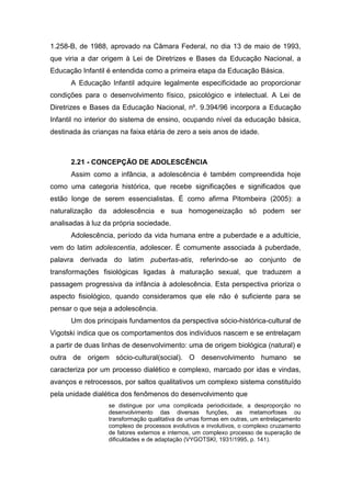 1.258-B, de 1988, aprovado na Câmara Federal, no dia 13 de maio de 1993,
que viria a dar origem à Lei de Diretrizes e Bases da Educação Nacional, a
Educação Infantil é entendida como a primeira etapa da Educação Básica.
A Educação Infantil adquire legalmente especificidade ao proporcionar
condições para o desenvolvimento físico, psicológico e intelectual. A Lei de
Diretrizes e Bases da Educação Nacional, nº. 9.394/96 incorpora a Educação
Infantil no interior do sistema de ensino, ocupando nível da educação básica,
destinada às crianças na faixa etária de zero a seis anos de idade.
2.21 - CONCEPÇÃO DE ADOLESCÊNCIA
Assim como a infância, a adolescência é também compreendida hoje
como uma categoria histórica, que recebe significações e significados que
estão longe de serem essencialistas. É como afirma Pitombeira (2005): a
naturalização da adolescência e sua homogeneização só podem ser
analisadas à luz da própria sociedade.
Adolescência, período da vida humana entre a puberdade e a adultície,
vem do latim adolescentia, adolescer. É comumente associada à puberdade,
palavra derivada do latim pubertas-atis, referindo-se ao conjunto de
transformações fisiológicas ligadas à maturação sexual, que traduzem a
passagem progressiva da infância à adolescência. Esta perspectiva prioriza o
aspecto fisiológico, quando consideramos que ele não é suficiente para se
pensar o que seja a adolescência.
Um dos principais fundamentos da perspectiva sócio-histórica-cultural de
Vigotski indica que os comportamentos dos indivíduos nascem e se entrelaçam
a partir de duas linhas de desenvolvimento: uma de origem biológica (natural) e
outra de origem sócio-cultural(social). O desenvolvimento humano se
caracteriza por um processo dialético e complexo, marcado por idas e vindas,
avanços e retrocessos, por saltos qualitativos um complexo sistema constituído
pela unidade dialética dos fenômenos do desenvolvimento que
se distingue por uma complicada periodicidade, a desproporção no
desenvolvimento das diversas funções, as metamorfoses ou
transformação qualitativa de umas formas em outras, um entrelaçamento
complexo de processos evolutivos e involutivos, o complexo cruzamento
de fatores externos e internos, um complexo processo de superação de
dificuldades e de adaptação (VYGOTSKI, 1931/1995, p. 141).
 