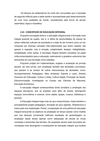Os teóricos da adolescência há muito tem concordado que a transição
da segunda infância para a idade adulta é acompanhada pelo desenvolvimento
de uma nova qualidade de mente, caracterizada pela forma de pensar
sistemática, lógica e hipotética.
2.22 - CONCEPÇÃO DE EDUCAÇÃO INTEGRAL
Enquanto concepção teórica, a educação integral prevê a formação mais
integral possível do sujeito, isto é, a oferta de oportunidades de acesso às
várias instâncias culturais da sociedade e a visão do ser humano como um ser
composto por diversas camadas inter-relacionadas que dizem respeito não
apenas à cognição, mas à emoção, subjetividade, desejos, inteligibilidade,
sociabilidade, entre outras. A educação integral também considera um papel
crítico-emancipatório para a educação, estimulando a gradativa autonomia dos
educandos em sua formação como cidadãos.
Enquanto projeto em implementação, engloba a ampliação da jornada
escolar, em dois turnos, com ampliação também das atividades curriculares,
que passam a se compor de outros macrocampos de atividades, como:
Acompanhamento Pedagógico; Meio Ambiente; Esporte e Lazer; Direitos
Humanos em Educação; Cultura e Artes; Cultura Digital; Promoção da Saúde;
Educomunicação; Investigação no Campo das Ciências da Natureza;
Educação Econômica.
A educação integral contemporânea ainda considera a ampliação dos
espaços educativos, que se projetam para além da escola, abrangendo
espaços comunitários e urbanos, como salões, igrejas, museus, bibliotecas e
parques.
A Educação Integral exige mais do que compromissos: impõe também e
principalmente projeto pedagógico, formação de seus agentes, infraestrutura e
meios para sua implantação. Porém, a proposição de uma política de educação
integral transcende os objetivos da ampliação do tempo escolar como medida
que visa alcançar unicamente melhores resultados de aprendizagem ou
ampliação desse tempo apenas como adequação da escola às novas
condições e demandas das famílias. Os propósitos devem estar ancorados em
concepção mais abrangente e consequente de educação integral, que localiza
 