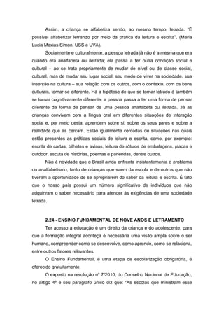 Assim, a criança se alfabetiza sendo, ao mesmo tempo, letrada. “É
possível alfabetizar letrando por meio da prática da leitura e escrita”. (Maria
Lucia Mexias Simon, USS e UVA).
Socialmente e culturalmente, a pessoa letrada já não é a mesma que era
quando era analfabeta ou iletrada; ela passa a ter outra condição social e
cultural – ao se trata propriamente de mudar de nível ou de classe social,
cultural, mas de mudar seu lugar social, seu modo de viver na sociedade, sua
inserção na cultura – sua relação com os outros, com o contexto, com os bens
culturais, tornar-se diferente. Há a hipótese de que se tornar letrado é também
se tornar cognitivamente diferente: a pessoa passa a ter uma forma de pensar
diferente da forma de pensar de uma pessoa analfabeta ou iletrada. Já as
crianças convivem com a língua oral em diferentes situações de interação
social e, por meio desta, aprendem sobre si, sobre os seus pares e sobre a
realidade que as cercam. Estão igualmente cercadas de situações nas quais
estão presentes as práticas sociais de leitura e escrita, como, por exemplo:
escrita de cartas, bilhetes e avisos, leitura de rótulos de embalagens, placas e
outdoor, escuta de histórias, poemas e parlendas, dentre outros.
Não é novidade que o Brasil ainda enfrenta insistentemente o problema
do analfabetismo, tanto de crianças que saem da escola e de outros que não
tiveram a oportunidade de se apropriarem do saber da leitura e escrita. É fato
que o nosso país possui um número significativo de indivíduos que não
adquiriram o saber necessário para atender às exigências de uma sociedade
letrada.
2.24 - ENSINO FUNDAMENTAL DE NOVE ANOS E LETRAMENTO
Ter acesso a educação é um direito da criança e do adolescente, para
que a formação integral aconteça é necessária uma visão ampla sobre o ser
humano, compreender como se desenvolve, como aprende, como se relaciona,
entre outros fatores relevantes.
O Ensino Fundamental, é uma etapa de escolarização obrigatória, é
oferecido gratuitamente.
O exposto na resolução nº 7/2010, do Conselho Nacional de Educação,
no artigo 4º e seu parágrafo único diz que: “As escolas que ministram esse
 