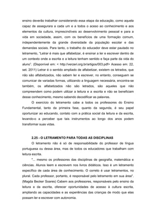 ensino deverão trabalhar considerando essa etapa da educação, como aquela
capaz de assegurara a cada um e a todos o aceso ao conhecimento e aos
elementos da cultura, imprescindíveis ao desenvolvimento pessoal e para a
vida em sociedade, assim, com os benefícios de uma formação comum,
independentemente da grande diversidade da população escolar e das
demandas sociais. Para tanto, o trabalho do educador deve estar pautado no
letramento, “Letrar é mais que alfabetizar, é ensinar a ler e escrever dentro de
um contexto onde a escrita e a leitura tenham sentido e faça parte da vida do
aluno”. (Disponível em: < http://verzeri.org.br/artigos/003.pdf> Acesso em: 22,
set. 2011) Letrar é o sentido ampliado de alfabetizar, existem os letrados, que
não são alfabetizados, não sabem ler e escrever, no entanto, conseguem se
comunicar de variadas formas, utilizando a linguagem necessária, encontra-se
também, os alfabetizados não são letrados, são aqueles que não
compreendem como podem utilizar a leitura e a escrita e não se beneficiam
desse conhecimento, mesmo sabendo decodificar as palavras.
O exercício do letramento cabe a todos os professores do Ensino
Fundamental, tanto da primeira fase, quanto da segunda, é seu papel
oportunizar ao educando, contato com a prática social da leitura e da escrita,
levando-o a perceber que tais instrumentos ao longo dos anos podem
transformar suas vidas.
2.25 - O LETRAMENTO PARA TODAS AS DISCIPLINAS
O letramento não é só de responsabilidade do professor de língua
portuguesa ou dessa área, mas de todos os educadores que trabalham com
leitura escrita.
"... mesmo os professores das disciplinas de geografia, matemática e
ciências. Alunos leem e escrevem nos livros didáticos. Isso é um letramento
específico de cada área de conhecimento. O correto é usar letramentos, no
plural. Cada professor, portanto, é responsável pelo letramento em sua área".
(Magda Becker Soares) Cabem aos professores, responsáveis pelo ensino da
leitura e da escrita, oferecer oportunidades de acesso à cultura escrita,
ampliando as capacidades e as experiências das crianças de modo que elas
possam ler e escrever com autonomia.
 