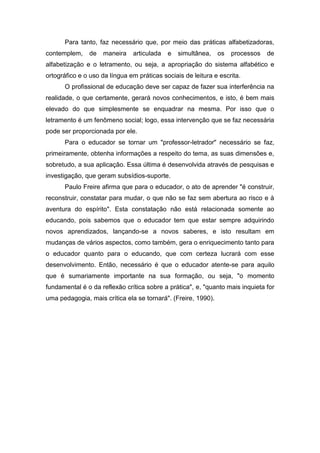Para tanto, faz necessário que, por meio das práticas alfabetizadoras,
contemplem, de maneira articulada e simultânea, os processos de
alfabetização e o letramento, ou seja, a apropriação do sistema alfabético e
ortográfico e o uso da língua em práticas sociais de leitura e escrita.
O profissional de educação deve ser capaz de fazer sua interferência na
realidade, o que certamente, gerará novos conhecimentos, e isto, é bem mais
elevado do que simplesmente se enquadrar na mesma. Por isso que o
letramento é um fenômeno social; logo, essa intervenção que se faz necessária
pode ser proporcionada por ele.
Para o educador se tornar um "professor-letrador" necessário se faz,
primeiramente, obtenha informações a respeito do tema, as suas dimensões e,
sobretudo, a sua aplicação. Essa última é desenvolvida através de pesquisas e
investigação, que geram subsídios-suporte.
Paulo Freire afirma que para o educador, o ato de aprender "é construir,
reconstruir, constatar para mudar, o que não se faz sem abertura ao risco e à
aventura do espírito". Esta constatação não está relacionada somente ao
educando, pois sabemos que o educador tem que estar sempre adquirindo
novos aprendizados, lançando-se a novos saberes, e isto resultam em
mudanças de vários aspectos, como também, gera o enriquecimento tanto para
o educador quanto para o educando, que com certeza lucrará com esse
desenvolvimento. Então, necessário é que o educador atente-se para aquilo
que é sumariamente importante na sua formação, ou seja, "o momento
fundamental é o da reflexão crítica sobre a prática", e, "quanto mais inquieta for
uma pedagogia, mais crítica ela se tornará". (Freire, 1990).
 