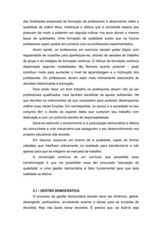 das finalidades essenciais da formação de professores é desenvolver neles a
qualidade de ordem ética, intelectual e afetiva que a sociedade espera que
possuam de modo a poderem em seguida cultivar nos seus alunos o mesmo
leque de qualidades. Uma formação de qualidade supõe que os futuros
professores sejam postos em contacto com os professores experimentados.
Assim sendo, os professores em exercício deviam poder dispor com
regularidade de ocasiões para aperfeiçoar-se, através de sessões de trabalho
de grupo e de estágios de formação contínua. O reforço da formação contínua
dispensada segundo modalidades tão flexíveis quanto possível – pode
contribuir muito para aumentar o nível de aprendizagem e a motivação dos
professores. Os professores devem estar mais intimamente associados às
decisões relacionadas à educação.
Para poder fazer um bom trabalho os professores devem não só ser
profissionais qualificados, mas também beneficiar de apoios suficientes. Há
que dar-lhes os instrumentos de que necessitam para poderem desempenhar
melhor suas várias funções. Em contrapartida, os alunos e a sociedade no seu
conjunto têm o direito de esperar deles que cumpram seu trabalho com
dedicação e com um profundo sentido de responsabilidade.
Deve-se estimular o envolvimento e a participação democrática e afetiva
da comunidade a criar mecanismo que assegurem o seu desenvolvimento nos
projetos educativos das escolas.
Em resumo, busca-se um ensino de a qualidade, capaz de formar
cidadãos que interfiram criticamente na realidade para transformá-la e não
apenas para que se integrem ao mercado de trabalho.
A construção contínua de um currículo que possibilite essa
transformação é que vai possibilitar essa tão procurada “educação de
qualidade” e uma gestão democrática é fator fundamental para que esta
realidade se efetive.
3.1 - GESTÃO DEMOCRÁTICA
O processo de gestão democrática escolar deve ser dinâmico, global,
abrangente, participativo, envolvendo autores e atores para as tomadas de
decisões. Mas não basta tomar decisões. É preciso que, ao fazê-lo seja
 