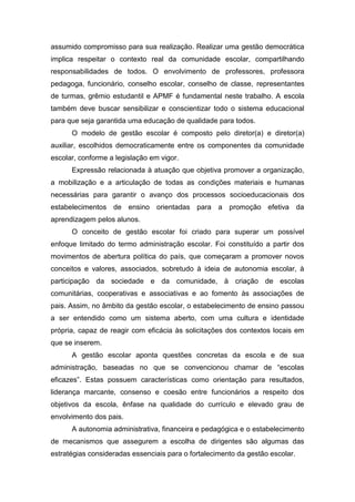 assumido compromisso para sua realização. Realizar uma gestão democrática
implica respeitar o contexto real da comunidade escolar, compartilhando
responsabilidades de todos. O envolvimento de professores, professora
pedagoga, funcionário, conselho escolar, conselho de classe, representantes
de turmas, grêmio estudantil e APMF é fundamental neste trabalho. A escola
também deve buscar sensibilizar e conscientizar todo o sistema educacional
para que seja garantida uma educação de qualidade para todos.
O modelo de gestão escolar é composto pelo diretor(a) e diretor(a)
auxiliar, escolhidos democraticamente entre os componentes da comunidade
escolar, conforme a legislação em vigor.
Expressão relacionada à atuação que objetiva promover a organização,
a mobilização e a articulação de todas as condições materiais e humanas
necessárias para garantir o avanço dos processos socioeducacionais dos
estabelecimentos de ensino orientadas para a promoção efetiva da
aprendizagem pelos alunos.
O conceito de gestão escolar foi criado para superar um possível
enfoque limitado do termo administração escolar. Foi constituído a partir dos
movimentos de abertura política do país, que começaram a promover novos
conceitos e valores, associados, sobretudo à ideia de autonomia escolar, à
participação da sociedade e da comunidade, à criação de escolas
comunitárias, cooperativas e associativas e ao fomento às associações de
pais. Assim, no âmbito da gestão escolar, o estabelecimento de ensino passou
a ser entendido como um sistema aberto, com uma cultura e identidade
própria, capaz de reagir com eficácia às solicitações dos contextos locais em
que se inserem.
A gestão escolar aponta questões concretas da escola e de sua
administração, baseadas no que se convencionou chamar de “escolas
eficazes”. Estas possuem características como orientação para resultados,
liderança marcante, consenso e coesão entre funcionários a respeito dos
objetivos da escola, ênfase na qualidade do currículo e elevado grau de
envolvimento dos pais.
A autonomia administrativa, financeira e pedagógica e o estabelecimento
de mecanismos que assegurem a escolha de dirigentes são algumas das
estratégias consideradas essenciais para o fortalecimento da gestão escolar.
 