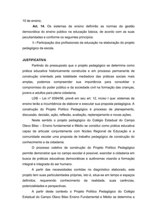 10 de ensino;
Art. 14. Os sistemas de ensino definirão as normas da gestão
democrática do ensino público na educação básica, de acordo com as suas
peculiaridades e conforme os seguintes princípios:
I - Participação dos profissionais da educação na elaboração do projeto
pedagógico da escola.
JUSTIFICATIVA
Partindo do pressuposto que o projeto pedagógico se determina como
prática educativa historicamente construída e em processo permanente de
construção orientado pela totalidade mediadora das práticas sociais mais
amplas, podemos compreender sua importância para consolidar o
compromisso do poder público e da sociedade civil na formação das crianças,
jovens e adultos para plena cidadania.
LDB – Lei nº 9394/96, prevê em seu art. 12, inciso I que: sistemas de
ensino terão a incumbência de elaborar e executar sua proposta pedagógica. A
construção do Projeto Político Pedagógico é processo de planejamento,
discussão, decisão, ação, reflexão, avaliação, replanejamento e novas ações.
Neste sentido o projeto pedagógico do Colégio Estadual do Campo
Olavo Bilac – Ensino fundamental e Médio se constitui como prática educativa
capaz de articular conjuntamente com Núcleo Regional de Educação e a
comunidade escolar uma proposta de trabalho pedagógico de construção do
conhecimento e da cidadania.
O processo coletivo de construção do Projeto Político Pedagógico
permite demonstrar que no campo escolar é possível, exercitar a cidadania em
busca de práticas educativas democráticas e autônomas visando a formação
integral e integrada do ser humano.
A partir das necessidades contidas no diagnóstico elaborado, este
projeto tem suas particularidades próprias, isto é, situa-se em tempo e espaços
definidos, requerendo conhecimento da realidade, suas carências,
potencialidades e perspectivas.
A partir deste contexto o Projeto Político Pedagógico do Colégio
Estadual do Campo Olavo Bilac Ensino Fundamental e Médio se determina a
 