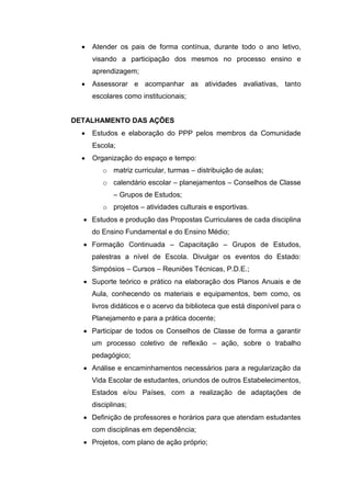  Atender os pais de forma contínua, durante todo o ano letivo,
visando a participação dos mesmos no processo ensino e
aprendizagem;
 Assessorar e acompanhar as atividades avaliativas, tanto
escolares como institucionais;
DETALHAMENTO DAS AÇÕES
 Estudos e elaboração do PPP pelos membros da Comunidade
Escola;
 Organização do espaço e tempo:
o matriz curricular, turmas – distribuição de aulas;
o calendário escolar – planejamentos – Conselhos de Classe
– Grupos de Estudos;
o projetos – atividades culturais e esportivas.
 Estudos e produção das Propostas Curriculares de cada disciplina
do Ensino Fundamental e do Ensino Médio;
 Formação Continuada – Capacitação – Grupos de Estudos,
palestras a nível de Escola. Divulgar os eventos do Estado:
Simpósios – Cursos – Reuniões Técnicas, P.D.E.;
 Suporte teórico e prático na elaboração dos Planos Anuais e de
Aula, conhecendo os materiais e equipamentos, bem como, os
livros didáticos e o acervo da biblioteca que está disponível para o
Planejamento e para a prática docente;
 Participar de todos os Conselhos de Classe de forma a garantir
um processo coletivo de reflexão – ação, sobre o trabalho
pedagógico;
 Análise e encaminhamentos necessários para a regularização da
Vida Escolar de estudantes, oriundos de outros Estabelecimentos,
Estados e/ou Países, com a realização de adaptações de
disciplinas;
 Definição de professores e horários para que atendam estudantes
com disciplinas em dependência;
 Projetos, com plano de ação próprio;
 