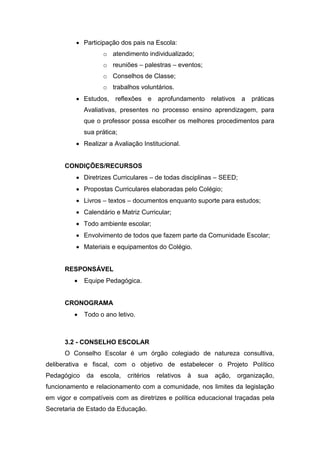  Participação dos pais na Escola:
o atendimento individualizado;
o reuniões – palestras – eventos;
o Conselhos de Classe;
o trabalhos voluntários.
 Estudos, reflexões e aprofundamento relativos a práticas
Avaliativas, presentes no processo ensino aprendizagem, para
que o professor possa escolher os melhores procedimentos para
sua prática;
 Realizar a Avaliação Institucional.
CONDIÇÕES/RECURSOS
 Diretrizes Curriculares – de todas disciplinas – SEED;
 Propostas Curriculares elaboradas pelo Colégio;
 Livros – textos – documentos enquanto suporte para estudos;
 Calendário e Matriz Curricular;
 Todo ambiente escolar;
 Envolvimento de todos que fazem parte da Comunidade Escolar;
 Materiais e equipamentos do Colégio.
RESPONSÁVEL
 Equipe Pedagógica.
CRONOGRAMA
 Todo o ano letivo.
3.2 - CONSELHO ESCOLAR
O Conselho Escolar é um órgão colegiado de natureza consultiva,
deliberativa e fiscal, com o objetivo de estabelecer o Projeto Político
Pedagógico da escola, critérios relativos à sua ação, organização,
funcionamento e relacionamento com a comunidade, nos limites da legislação
em vigor e compatíveis com as diretrizes e política educacional traçadas pela
Secretaria de Estado da Educação.
 