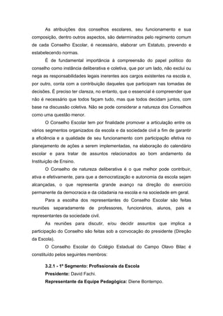As atribuições dos conselhos escolares, seu funcionamento e sua
composição, dentro outros aspectos, são determinados pelo regimento comum
de cada Conselho Escolar, é necessário, elaborar um Estatuto, prevendo e
estabelecendo normas.
É de fundamental importância à compreensão do papel político do
conselho como instância deliberativa e coletiva, que por um lado, não exclui ou
nega as responsabilidades legais inerentes aos cargos existentes na escola e,
por outro, conta com a contribuição daqueles que participam nas tomadas de
decisões. É preciso ter clareza, no entanto, que o essencial é compreender que
não é necessário que todos façam tudo, mas que todos decidam juntos, com
base na discussão coletiva. Não se pode considerar a natureza dos Conselhos
como uma questão menor.
O Conselho Escolar tem por finalidade promover a articulação entre os
vários segmentos organizados da escola e da sociedade civil a fim de garantir
a eficiência e a qualidade de seu funcionamento com participação efetiva no
planejamento de ações a serem implementadas, na elaboração do calendário
escolar e para tratar de assuntos relacionados ao bom andamento da
Instituição de Ensino.
O Conselho de natureza deliberativa é o que melhor pode contribuir,
ativa e efetivamente, para que a democratização e autonomia da escola sejam
alcançadas, o que representa grande avanço na direção do exercício
permanente da democracia e da cidadania na escola e na sociedade em geral.
Para a escolha dos representantes do Conselho Escolar são feitas
reuniões separadamente de professores, funcionários, alunos, pais e
representantes da sociedade civil.
As reuniões para discutir, e/ou decidir assuntos que implica a
participação do Conselho são feitas sob a convocação do presidente (Direção
da Escola).
O Conselho Escolar do Colégio Estadual do Campo Olavo Bilac é
constituído pelos seguintes membros:
3.2.1 - 1º Segmento: Profissionais da Escola
Presidente: David Fachi.
Representante da Equipe Pedagógica: Diene Bontempo.
 