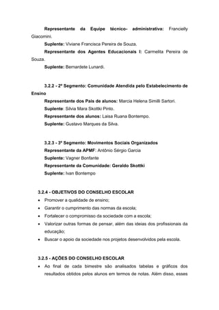 Representante da Equipe técnico- administrativa: Francielly
Giacomini.
Suplente: Viviane Francisca Pereira de Souza.
Representante dos Agentes Educacionais I: Carmelita Pereira de
Souza.
Suplente: Bernardete Lunardi.
3.2.2 - 2º Segmento: Comunidade Atendida pelo Estabelecimento de
Ensino
Representante dos Pais de alunos: Marcia Helena Similli Sartori.
Suplente: Silvia Mara Skottki Pinto.
Representante dos alunos: Laisa Ruana Bontempo.
Suplente: Gustavo Marques da Silva.
3.2.3 - 3º Segmento: Movimentos Sociais Organizados
Representante da APMF: Antônio Sérgio Garcia
Suplente: Vagner Bonfante
Representante da Comunidade: Geraldo Skottki
Suplente: Ivan Bontempo
3.2.4 - OBJETIVOS DO CONSELHO ESCOLAR
 Promover a qualidade de ensino;
 Garantir o cumprimento das normas da escola;
 Fortalecer o compromisso da sociedade com a escola;
 Valorizar outras formas de pensar, além das ideias dos profissionais da
educação;
 Buscar o apoio da sociedade nos projetos desenvolvidos pela escola.
3.2.5 - AÇÕES DO CONSELHO ESCOLAR
 Ao final de cada bimestre são analisados tabelas e gráficos dos
resultados obtidos pelos alunos em termos de notas. Além disso, esses
 