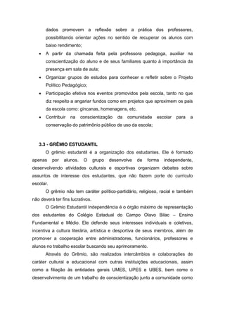 dados promovem a reflexão sobre a prática dos professores,
possibilitando orientar ações no sentido de recuperar os alunos com
baixo rendimento;
 A partir da chamada feita pela professora pedagoga, auxiliar na
conscientização do aluno e de seus familiares quanto à importância da
presença em sala de aula;
 Organizar grupos de estudos para conhecer e refletir sobre o Projeto
Político Pedagógico;
 Participação efetiva nos eventos promovidos pela escola, tanto no que
diz respeito a angariar fundos como em projetos que aproximem os pais
da escola como: gincanas, homenagens, etc.
 Contribuir na conscientização da comunidade escolar para a
conservação do patrimônio público de uso da escola;
3.3 - GRÊMIO ESTUDANTIL
O grêmio estudantil é a organização dos estudantes. Ele é formado
apenas por alunos. O grupo desenvolve de forma independente,
desenvolvendo atividades culturais e esportivas organizam debates sobre
assuntos de interesse dos estudantes, que não fazem porte do currículo
escolar.
O grêmio não tem caráter político-partidário, religioso, racial e também
não deverá ter fins lucrativos.
O Grêmio Estudantil Independência é o órgão máximo de representação
dos estudantes do Colégio Estadual do Campo Olavo Bilac – Ensino
Fundamental e Médio. Ele defende seus interesses individuais e coletivos,
incentiva a cultura literária, artística e desportiva de seus membros, além de
promover a cooperação entre administradores, funcionários, professores e
alunos no trabalho escolar buscando seu aprimoramento.
Através do Grêmio, são realizados intercâmbios e colaborações de
caráter cultural e educacional com outras instituições educacionais, assim
como a filiação às entidades gerais UMES, UPES e UBES, bem como o
desenvolvimento de um trabalho de conscientização junto a comunidade como
 