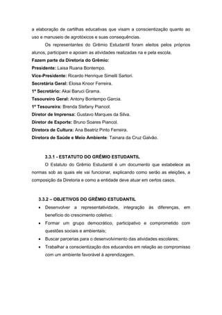 a elaboração de cartilhas educativas que visam a conscientização quanto ao
uso e manuseio de agrotóxicos e suas consequências.
Os representantes do Grêmio Estudantil foram eleitos pelos próprios
alunos, participam e apoiam as atividades realizadas na e pela escola.
Fazem parte da Diretoria do Grêmio:
Presidente: Laisa Ruana Bontempo.
Vice-Presidente: Ricardo Henrique Simelli Sartori.
Secretária Geral: Eloisa Knoor Ferreira.
1ª Secretário: Akai Baruci Grama.
Tesoureiro Geral: Antony Bontempo Garcia.
1º Tesoureira: Brenda Stefany Piancol.
Diretor de Imprensa: Gustavo Marques da Silva.
Diretor de Esporte: Bruno Soares Piancol.
Diretora de Cultura: Ana Beatriz Pinto Ferreira.
Diretora de Saúde e Meio Ambiente: Tainara da Cruz Galvão.
3.3.1 - ESTATUTO DO GRÊMIO ESTUDANTIL
O Estatuto do Grêmio Estudantil é um documento que estabelece as
normas sob as quais ele vai funcionar, explicando como serão as eleições, a
composição da Diretoria e como a entidade deve atuar em certos casos.
3.3.2 – OBJETIVOS DO GRÊMIO ESTUDANTIL
 Desenvolver a representatividade, integração às diferenças, em
benefício do crescimento coletivo;
 Formar um grupo democrático, participativo e comprometido com
questões sociais e ambientais;
 Buscar parcerias para o desenvolvimento das atividades escolares;
 Trabalhar a conscientização dos educandos em relação ao compromisso
com um ambiente favorável à aprendizagem.
 