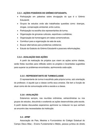 3.3.3 - AÇÕES POSSÍVEIS DO GRÊMIO ESTUDANTIL
 Participação em palestras sobre divulgação do que é o Grêmio
Estudantil;
 Grupos de estudos onde são trabalhadas questões como: doenças,
drogas, conservação ambiental, entre outros;
 Participação na escolha dos representantes de turma;
 Organização de gincanas culturais, esportivas e solidárias;
 Organização de homenagens em datas comemorativas;
 Contribuir para a organização da sala de aula;
 Buscar alternativas para problemas cotidianos;
 Estudo do Estatuto do Grêmio Estudantil e possíveis reformulações.
3.3.4 - AVALIAÇÃO DAS AÇÕES
A partir da realização de projetos que visem as ações acima citadas,
serão feitas reuniões para reflexão sobre os projetos e levantadas sugestões
para superar os problemas encontrados, aprimorando cada ação.
3.3.5 - REPRESENTANTE DE TURMA/CLASSE
O representante de turma é escolhido pela própria turma, sob orientação
do professor, é aquele que a classe confia seus anseios. Ele tem a função de
atuar como elo de comunicação entre a escola e a classe.
3.3.6 - AVALIAÇÃO
Estaremos sempre, nas reuniões ordinárias, extraordinárias ou nos
grupos de estudos, discutindo e avaliando as ações desenvolvidas pela escola.
A partir destas discussões esperamos aprimorar ou instaurar no que venham
ao encontro das necessidades da instituição.
3.4 - APMF
Associação de Pais, Mestres e Funcionários do Colégio Estadual do
Campo Olavo Bilac - Ensino Fundamental e Médio, pessoa jurídica de direito
 