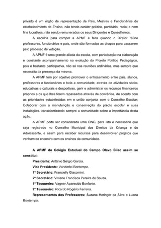 privado é um órgão de representação de Pais, Mestres e Funcionários do
estabelecimento de Ensino, não tendo caráter político, partidário, racial e nem
fins lucrativos, não sendo remunerados os seus Dirigentes e Conselheiros.
A escolha para compor a APMF é feita quando o Diretor reúne
professores, funcionários e pais, onde são formadas as chapas para passarem
pelo processo de votação.
A APMF é uma grande aliada da escola, com participação na elaboração
e constante acompanhamento na evolução do Projeto Político Pedagógico,
pois é bastante participativa, não só nas reuniões ordinárias, mas sempre que
necessita da presença da mesma.
A APMF tem por objetivo promover o entrosamento entre pais, alunos,
professores e funcionários e toda a comunidade, através de atividades sócio-
educativas e culturais e desportivas, gerir e administrar os recursos financeiros
próprios e os que lhes forem repassados através de convênios, de acordo com
as prioridades estabelecidas em e união conjunta com o Conselho Escolar;
Colaborar com a manutenção e conservação do prédio escolar e suas
instalações, conscientizando sempre a comunidade sobre a importância desta
ação.
A APMF pode ser considerada uma ONG, para isto é necessário que
seja registrado no Conselho Municipal dos Direitos da Criança e do
Adolescente, e assim para receber recursos para desenvolver projetos que
venham de encontro com os ensinos da comunidade.
A APMF do Colégio Estadual do Campo Olavo Bilac assim se
constitui:
Presidente: Antônio Sérgio Garcia.
Vice Presidente: Vanderlei Bontempo.
1º Secretário: Francielly Giacomini.
2º Secretário: Viviane Francisca Pereira de Souza.
1º Tesoureiro: Vagner Aparecido Bonfante.
2º Tesoureiro: Ricardo Rogério Ferreira.
Representantes dos Professores: Suzana Heringer da Silva e Luana
Bontempo.
 