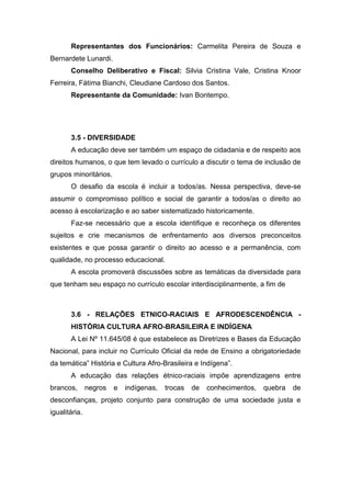 Representantes dos Funcionários: Carmelita Pereira de Souza e
Bernardete Lunardi.
Conselho Deliberativo e Fiscal: Silvia Cristina Vale, Cristina Knoor
Ferreira, Fátima Bianchi, Cleudiane Cardoso dos Santos.
Representante da Comunidade: Ivan Bontempo.
3.5 - DIVERSIDADE
A educação deve ser também um espaço de cidadania e de respeito aos
direitos humanos, o que tem levado o currículo a discutir o tema de inclusão de
grupos minoritários.
O desafio da escola é incluir a todos/as. Nessa perspectiva, deve-se
assumir o compromisso político e social de garantir a todos/as o direito ao
acesso à escolarização e ao saber sistematizado historicamente.
Faz-se necessário que a escola identifique e reconheça os diferentes
sujeitos e crie mecanismos de enfrentamento aos diversos preconceitos
existentes e que possa garantir o direito ao acesso e a permanência, com
qualidade, no processo educacional.
A escola promoverá discussões sobre as temáticas da diversidade para
que tenham seu espaço no currículo escolar interdisciplinarmente, a fim de
3.6 - RELAÇÕES ETNICO-RACIAIS E AFRODESCENDÊNCIA -
HISTÓRIA CULTURA AFRO-BRASILEIRA E INDÍGENA
A Lei Nº 11.645/08 é que estabelece as Diretrizes e Bases da Educação
Nacional, para incluir no Currículo Oficial da rede de Ensino a obrigatoriedade
da temática” História e Cultura Afro-Brasileira e Indígena”.
A educação das relações étnico-raciais impõe aprendizagens entre
brancos, negros e indígenas, trocas de conhecimentos, quebra de
desconfianças, projeto conjunto para construção de uma sociedade justa e
igualitária.
 