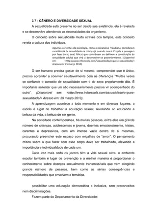 3.7 - GÊNERO E DIVERSIDADE SEXUAL
A sexualidade está presente no ser desde sua existência, ela é revelada
e se desenvolve atendendo as necessidades do organismo.
O conceito sobre sexualidade muda através dos tempos, este conceito
revela a cultura dos indivíduos.
Algumas vertentes da psicologia, como a psicanálise Freudiana, consideram
a existência de sexualidade na criança já quando nasce. Propõe a passagem
por fases (oral, anal, fálica) que contribuem ou definem a constituição da
sexualidade adulta que virá a desenvolver-se posteriormente. (Disponível
em: <http://www.infoescola.com/sexualidade/o-que-e-sexualidade/>
Acesso em: 25 março 2010).
O ser humano precisa gostar de si mesmo, compreender que é único,
precisa aprender a conviver saudavelmente com as diferenças “Muitas vezes
se confunde o conceito de sexualidade com o do sexo propriamente dito. É
importante salientar que um não necessariamente precisa vir acompanhado do
outro”. (Disponível em: <http://www.infoescola.com/sexualidade/o-quee-
sexualidade/> Acesso em: 25 março 2010).
A aprendizagem acontece a todo momento e em diversos lugares, a
escola é lugar de trabalhar a educação sexual, revelando ao educando a
beleza da vida, a beleza de ser gente.
Na sociedade contemporânea, há muitas pessoas, entre elas um grande
número de crianças, adolescentes e jovens, doentes emocionalmente, tristes,
carentes e depressivos, com um imenso vazio dentro de si mesmas,
procurando preencher este espaço com migalhas de “amor”. O pensamento
crítico sobre o que fazer com esse corpo deve ser trabalhado, elevando a
importância e individualidade de cada um.
Cada vez mais cedo os jovens têm a vida sexual ativa, o ambiente
escolar também é lugar de prevenção e a melhor maneira é proporcionar o
conhecimento sobre doenças sexualmente transmissíveis que vem atingindo
grande número de pessoas, bem como as sérias consequências e
responsabilidades que envolvem a temática.
possibilitar uma educação democrática e inclusiva, sem preconceitos
nem discriminações.
Fazem parte do Departamento da Diversidade:
 