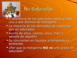 No Saturadas A diferencia de los saturados estos le falta uno o dos átomos de hidrogeno. La mayoría de los derivados de vegetales son no saturados. Aceite de oliva, canola, soya, maíz y semilla de algodón. Se convierten en líquidos a temperatura ambiente. ¿Por que la margarina  NO  es  una grasa no saturada?  