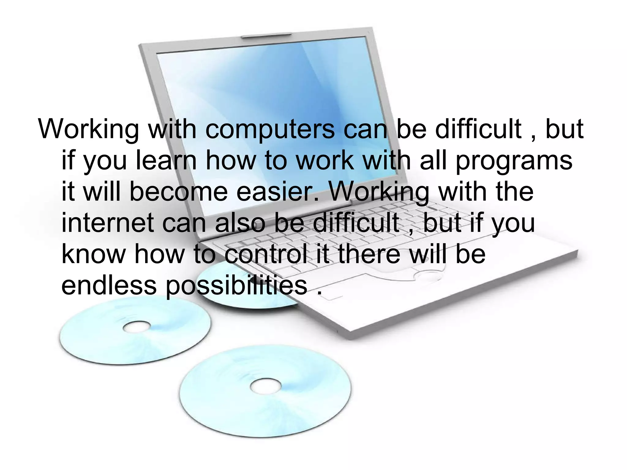 Working with computers can be difficult , but if you learn how to work with all programs it will become easier. Working with the internet can also be difficult , but if you know how to control it there will be  endless possibilities . 