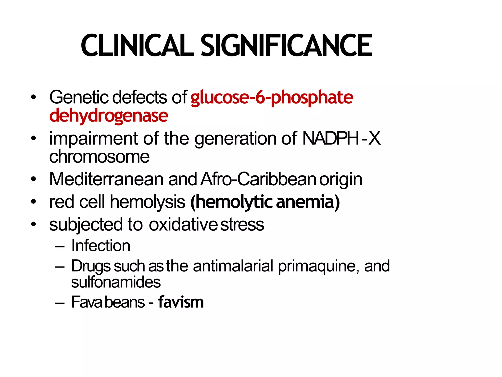 CLINICAL SIGNIFICANCE
• Genetic defects of glucose-6-phosphate
dehydrogenase
• impairment of the generation of NADPH-X
chromosome
• Mediterranean andAfro-Caribbeanorigin
• red cell hemolysis (hemolyticanemia)
• subjected to oxidativestress
– Infection
– Drugssuchasthe antimalarial primaquine, and
sulfonamides
– Favabeans - favism
 