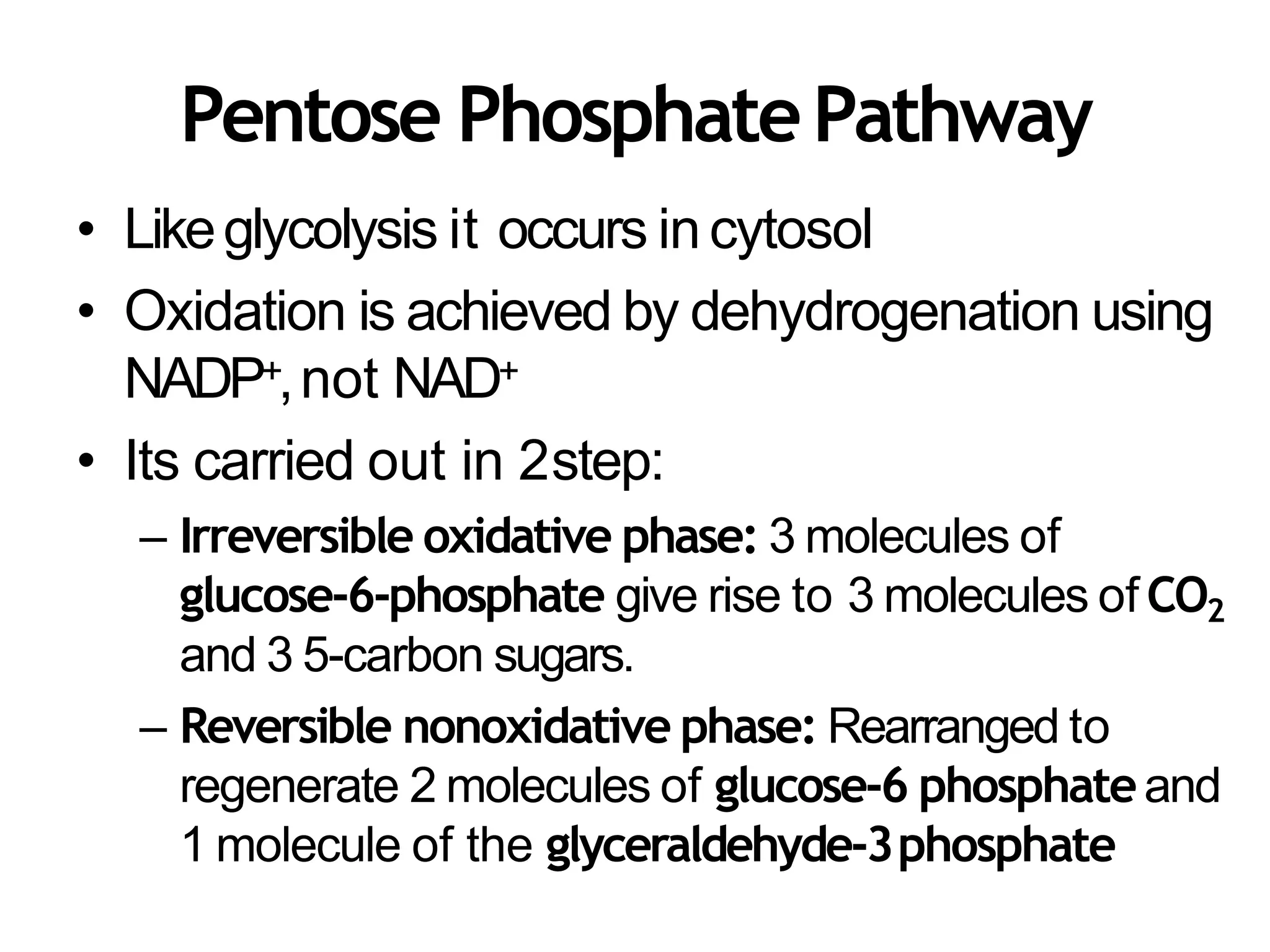 Pentose PhosphatePathway
• Likeglycolysis it occurs incytosol
• Oxidation is achieved by dehydrogenation using
NADP+,not NAD+
• Its carried out in 2step:
– Irreversible oxidative phase: 3 molecules of
glucose-6-phosphate give rise to 3 molecules of CO2
and 3 5-carbon sugars.
– Reversible nonoxidative phase: Rearranged to
regenerate 2 molecules of glucose-6 phosphateand
1 molecule of the glyceraldehyde-3phosphate
 