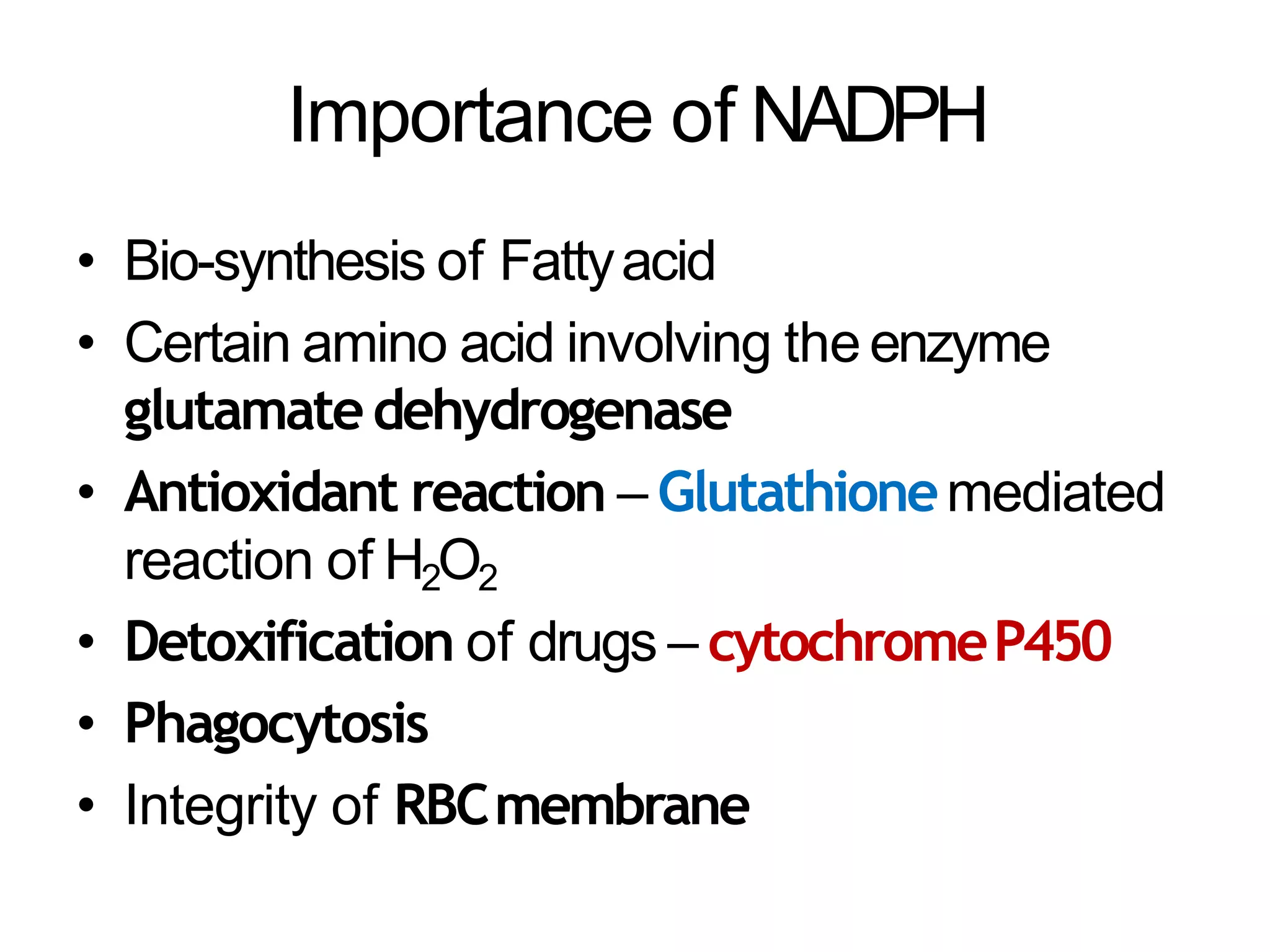 Importance of NADPH
• Bio-synthesis of Fattyacid
• Certain amino acid involving the enzyme
glutamatedehydrogenase
• Antioxidant reaction – Glutathionemediated
reaction of H2O2
• Detoxification of drugs – cytochromeP450
• Phagocytosis
• Integrity of RBCmembrane
 