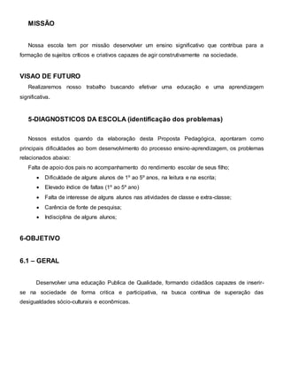 MISSÃO
Nossa escola tem por missão desenvolver um ensino significativo que contribua para a
formação de sujeitos críticos e criativos capazes de agir construtivamente na sociedade.
VISAO DE FUTURO
Realizaremos nosso trabalho buscando efetivar uma educação e uma aprendizagem
significativa.
5-DIAGNOSTICOS DA ESCOLA (identificação dos problemas)
Nossos estudos quando da elaboração desta Proposta Pedagógica, apontaram como
principais dificuldades ao bom desenvolvimento do processo ensino-aprendizagem, os problemas
relacionados abaixo:
Falta de apoio dos pais no acompanhamento do rendimento escolar de seus filho;
 Dificuldade de alguns alunos de 1º ao 5º anos, na leitura e na escrita;
 Elevado índice de faltas (1º ao 5º ano)
 Falta de interesse de alguns alunos nas atividades de classe e extra-classe;
 Carência de fonte de pesquisa;
 Indisciplina de alguns alunos;
6-OBJETIVO
6.1 – GERAL
Desenvolver uma educação Publica de Qualidade, formando cidadãos capazes de inserir-
se na sociedade de forma critica e participativa, na busca contínua de superação das
desigualdades sócio-culturais e econômicas.
 