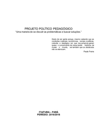 PROJETO POLÍTICO PEDAGÓGICO
“Uma maneira de se discutir as problemáticas e buscar soluções.”
Gosto de ser gente porque, mesmo sabendo que as
condições materiais, econômicas, sociais e políticas,
culturais e ideológica em que nos achamos geram
quase o cumprimento de nossa tarefa histórica de
mudar o mundo, sei também que os obstáculos
não se eternizam.
Paulo Freire
ITAITUBA – PARÁ
PERÍODO: 2016/2018
 