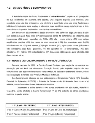 1.2 – ESPAÇO FÍSICO E EQUIPAMENTOS
A Escola Municipal de Ensino Fundamental “Coronel Fontoura”, dispõe de 07 (sete) salas
de aula construídas em alvenaria, uma cozinha, uma pequena dispensa para merenda, uma
secretaria, uma sala dos professores, uma diretoria e supervisão, uma sala onde funcionava a
biblioteca foi adaptada para receber o telecentro, cinco sanitários, sendo dois femininos e dois
masculinos e um para os funcionários, uma cantina e um refeitório.
Em relação aos equipamentos a escola dispõe de, uma bomba de poço, uma caixa d’água
com capacidade para 1000 litros, (17) computadores, sendo 15 pertencentes ao infocentro, (05)
impressoras, (04) quatro aparelhos de DVDs, (03) três micro sistens, (05) cinco caixas
amplificadas grandes, (10) dez caixas de som pequenas, ( 02) dois microfones com fio,(01)
microfone sem fio, (02) dois freezers, (01) fogão industrial, ( 01) fogão quatro bocas, (28) vinte e
oito ventiladores, (02) duas geladeiras, (03) três aparelhos de ar condicionado, ( 02) dois
roteadores, (01) nobrek, (09) estabilizadores, (07) televisores, (08) suportes para televisão, (02)
duas centrais de ar.
1.3 – REGIME DE FUNCIONAMENTO E TURNOS OFERTADOS
Fundada no ano de 1988, a Escola Coronel Fontoura, que surgiu da necessidade da
população por um local que oferecesse Educação formal, pelo empenho conjunto de toda
comunidade e pelo apoio incondicional da Policia Militar, na pessoa do Subtenente Mendes, desde
sua inauguração é mantida pela Prefeitura Municipal de Itaituba.
Seu funcionamento obedece ao que estabelecem a Constituição Federal (CF), Conselho
Estadual de Educação (CEE/PA) o Estatuto da Criança e do Adolescente, bem como a lei
9394/96, Lei de Diretrizes e Bases da Educação Nacional.
Atualmente a escola atende a 406 alunos, distribuídos em dois turnos, matutino e
vespertino, sendo ofertado o Ensino Fundamental (1º ao 5º), estando as séries distribuídas
conforme o quadro abaixo:
1º TURNO - MATUTINO 2º TURNO - VESPERTINO
1º ao 3º Ano do Ciclo de Alfabetização 1º ao 3º Ano do Ciclo de Alfabetização
4º ao 5º Ano do Ensino Fundamental 4º ao 5º Ano do Ensino Fundamental
 